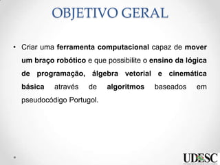 OBJETIVO GERAL
• Criar uma ferramenta computacional capaz de mover
um braço robótico e que possibilite o ensino da lógica
de programação, álgebra vetorial e cinemática
básica através de algoritmos baseados em
pseudocódigo Portugol.
 