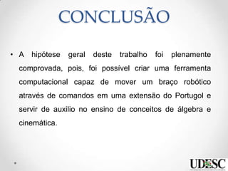CONCLUSÃO
• A hipótese geral deste trabalho foi plenamente
comprovada, pois, foi possível criar uma ferramenta
computacional capaz de mover um braço robótico
através de comandos em uma extensão do Portugol e
servir de auxilio no ensino de conceitos de álgebra e
cinemática.
 