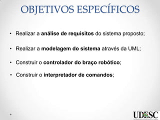 OBJETIVOS ESPECÍFICOS
• Realizar a análise de requisitos do sistema proposto;
• Realizar a modelagem do sistema através da UML;
• Construir o controlador do braço robótico;
• Construir o interpretador de comandos;
 