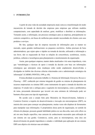 10



1 INTRODUÇÃO




       A partir de uma visão da sociedade empresaria atual, nota-se a transformação do modo
mecanicista de tomada de decisão das empresas para empresas que utilizam modelos
computacionais, com capacidade de analisar, gerar, modificar e distribuir as informações.
Tornando assim, a informação, um processo estratégico para as empresas, principalmente no
contexto competitivo, em busca de melhorias para atender necessidades de clientes com seus
produtos e serviços.
       De fato, qualquer tipo de empresa necessita de informações para se manter no
mercado, sejam grandes multinacionais ou pequenos escritórios. Ambas precisam de bons
administradores, que sejam aptos e rápidos na tomada de decisão, utilizando a informação a
seu favor, não se esquecendo de focar as relações de concorrência, econômicas, sociais,
jurídicas, culturais e tecnológicas para planejamento e monitoramento da organização.
       Assim, para qualquer empresa, manter dados atualizados é de suma importância, visto
que “metodologias e técnicas de apoio à tomada de decisão com base em informações
estratégicas que antecipem estas mudanças estão sendo amplamente desenvolvidas e
divulgadas no âmbito das diversas ciências relacionadas com a administração estratégica da
informação” (CARMO, PONTES, 1999, p. 49).
       O tema abordado no presente trabalho é o Sistema de Informação Enterprise Resource
Planning – ERP, conhecido por sistema integrado de gestão ou sistema de planejamento de
recursos empresariais ou sistema ERP, como instrumento de apoio a tomada de decisões em
empresas. O estudo tem o enfoque para o segmento de microempresa, como a problemática
do tema, procurando demonstrar que investir em uma estrutura de informação pode ser
bastante eficaz para esse tipo de organização.
       De acordo com o estudo feito pelo Ministério do Desenvolvimento, Indústria e
Comércio Exterior a respeito de desenvolvimento e inovação em microempresas (2007), na
maioria dos casos para começar seu planejamento, muitas vezes não dispõem de ferramentas
para manipular suas informações. E proprietários desse porte de organização, no sentido de
eficácia de planejar, possuem grande habilidade prática no seu dia-a-dia, num certo ofício ou
até em uma função específica, mas carecem de conhecimento necessário para utilização de
um sistema em sua gestão. Constata-se, assim, para as microempresas, uma área em
desenvolvimento de grande importância e estudar a viabilidade para aplicação de um sistema
ERP com objetivo de otimizar suas atividades.
 