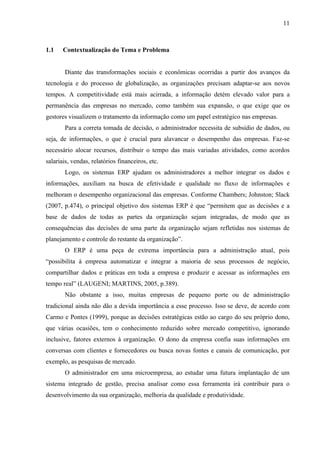 11



1.1    Contextualização do Tema e Problema


       Diante das transformações sociais e econômicas ocorridas a partir dos avanços da
tecnologia e do processo de globalização, as organizações precisam adaptar-se aos novos
tempos. A competitividade está mais acirrada, a informação detém elevado valor para a
permanência das empresas no mercado, como também sua expansão, o que exige que os
gestores visualizem o tratamento da informação como um papel estratégico nas empresas.
       Para a correta tomada de decisão, o administrador necessita de subsídio de dados, ou
seja, de informações, o que é crucial para alavancar o desempenho das empresas. Faz-se
necessário alocar recursos, distribuir o tempo das mais variadas atividades, como acordos
salariais, vendas, relatórios financeiros, etc.
       Logo, os sistemas ERP ajudam os administradores a melhor integrar os dados e
informações, auxiliam na busca de efetividade e qualidade no fluxo de informações e
melhoram o desempenho organizacional das empresas. Conforme Chambers; Johnston; Slack
(2007, p.474), o principal objetivo dos sistemas ERP é que “permitem que as decisões e a
base de dados de todas as partes da organização sejam integradas, de modo que as
consequências das decisões de uma parte da organização sejam refletidas nos sistemas de
planejamento e controle do restante da organização”.
       O ERP é uma peça de extrema importância para a administração atual, pois
“possibilita à empresa automatizar e integrar a maioria de seus processos de negócio,
compartilhar dados e práticas em toda a empresa e produzir e acessar as informações em
tempo real” (LAUGENI; MARTINS, 2005, p.389).
       Não obstante a isso, muitas empresas de pequeno porte ou de administração
tradicional ainda não dão a devida importância a esse processo. Isso se deve, de acordo com
Carmo e Pontes (1999), porque as decisões estratégicas estão ao cargo do seu próprio dono,
que várias ocasiões, tem o conhecimento reduzido sobre mercado competitivo, ignorando
inclusive, fatores externos à organização. O dono da empresa confia suas informações em
conversas com clientes e fornecedores ou busca novas fontes e canais de comunicação, por
exemplo, as pesquisas de mercado.
       O administrador em uma microempresa, ao estudar uma futura implantação de um
sistema integrado de gestão, precisa analisar como essa ferramenta irá contribuir para o
desenvolvimento da sua organização, melhoria da qualidade e produtividade.
 