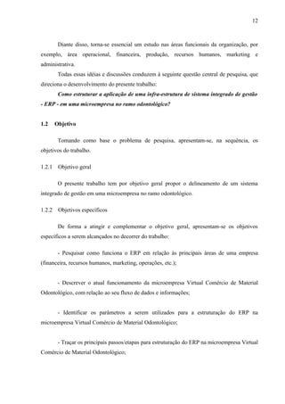 12



         Diante disso, torna-se essencial um estudo nas áreas funcionais da organização, por
exemplo, área operacional, financeira, produção, recursos humanos, marketing e
administrativa.
         Todas essas idéias e discussões conduzem à seguinte questão central de pesquisa, que
direciona o desenvolvimento do presente trabalho:
         Como estruturar a aplicação de uma infra-estrutura de sistema integrado de gestão
- ERP - em uma microempresa no ramo odontológico?


1.2     Objetivo

         Tomando como base o problema de pesquisa, apresentam-se, na sequência, os
objetivos do trabalho.

1.2.1    Objetivo geral

         O presente trabalho tem por objetivo geral propor o delineamento de um sistema
integrado de gestão em uma microempresa no ramo odontológico.

1.2.2    Objetivos específicos

         De forma a atingir e complementar o objetivo geral, apresentam-se os objetivos
específicos a serem alcançados no decorrer do trabalho:

         - Pesquisar como funciona o ERP em relação às principais áreas de uma empresa
(financeira, recursos humanos, marketing, operações, etc.);


         - Descrever o atual funcionamento da microempresa Virtual Comércio de Material
Odontológico, com relação ao seu fluxo de dados e informações;


         - Identificar os parâmetros a serem utilizados para a estruturação do ERP na
microempresa Virtual Comércio de Material Odontológico;


         - Traçar os principais passos/etapas para estruturação do ERP na microempresa Virtual
Comércio de Material Odontológico;
 