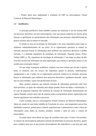 13



       - Propor ações para implantação e avaliação do ERP na microempresa Virtual
Comércio de Material Odontológico.

1.3   Justificativa


       A principal justificativa deste trabalho consiste em relacionar o uso do sistema ERP
em processos decisórios em uma microempresa, visto que poucas empresas de mesmo porte
buscam se aperfeiçoar no gerenciamento das informações que possuem, disponibilizando de
poucos recursos para se manter no mercado.
       O estudo na área de tecnologia da informação é de suma importância para todas as
empresas, independentemente do seu porte. Se as organizações quiserem se manter no
mercado, precisam buscar as informações para melhorar seus processos decisórios e ganhar
mercado, é a chamada arquitetura da tecnologia da informação. Segundo Junior; Potter;
Turban (2005, p. 39), arquitetura da tecnologia da informação é “um mapa ou plano de alto
nível dos recursos de informação em uma organização, que orienta as operações atuais e é um
modelo para orientações futuras”.
       No que tange à pesquisa acadêmica, explorar essa área mostra que ela não é apenas
letras ou números, mas um recurso tão importante quanto às pessoas, matéria-prima,
equipamentos e até o tempo. Se as organizações quiserem manter-se no mercado, precisam
buscar as informações para melhorar seus processos decisórios e ganharem mercado, sejam
elas em universidades, sejam com profissionais da área.
       Hoje, grandes empresas que utilizam sistemas de informação gerenciais estão bem
mais presentes, os quais são utilizados para dirigir grandes fluxos de dados e informações. E
no caso de pequenas empresas não usufruem de sistemas de informação demonstrando um
aspecto bastante comum nesse tipo de empresa onde os proprietários dessas organizações não
buscam aperfeiçoar seus métodos e processos.
       Como exemplo, tem-se a microempresa Virtual Comércio de Material Odontológico,
objeto de estudo de caso deste trabalho de Conclusão de curso, cujo proprietário possui boa
habilidade comercial, porém pouco controle organizacional e administrativo sobre o fluxo de
informações como dados de clientes, produtos, entrada e saída de caixa e contato de
fornecedores.
       O estudo desse tema abrirá um leque de caminhos tanto para o Centro Universitário,
no aspecto de microempresas aplicarem sistemas de informação ao processo decisório, quanto
para o próprio autor por, já que poucas microempresas dão importância a essa área que cada
 