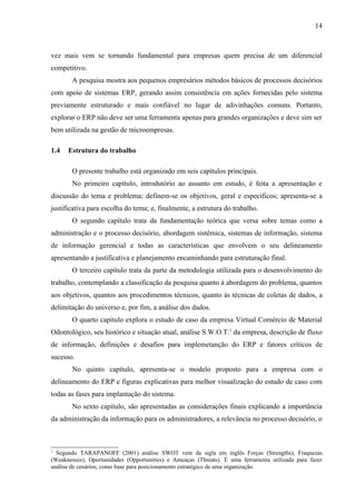 14



vez mais vem se tornando fundamental para empresas quem precisa de um diferencial
competitivo.
       A pesquisa mostra aos pequenos empresários métodos básicos de processos decisórios
com apoio de sistemas ERP, gerando assim consistência em ações fornecidas pelo sistema
previamente estruturado e mais confiável no lugar de adivinhações comuns. Portanto,
explorar o ERP não deve ser uma ferramenta apenas para grandes organizações e deve sim ser
bem utilizada na gestão de microempresas.

1.4   Estrutura do trabalho

       O presente trabalho está organizado em seis capítulos principais.
       No primeiro capítulo, introdutório ao assunto em estudo, é feita a apresentação e
discussão do tema e problema; definem-se os objetivos, geral e específicos; apresenta-se a
justificativa para escolha do tema; e, finalmente, a estrutura do trabalho.
       O segundo capítulo trata da fundamentação teórica que versa sobre temas como a
administração e o processo decisório, abordagem sistêmica, sistemas de informação, sistema
de informação gerencial e todas as características que envolvem o seu delineamento
apresentando a justificativa e planejamento encaminhando para estruturação final.
       O terceiro capítulo trata da parte da metodologia utilizada para o desenvolvimento do
trabalho, contemplando a classificação da pesquisa quanto à abordagem do problema, quantos
aos objetivos, quantos aos procedimentos técnicos, quanto às técnicas de coletas de dados, a
delimitação do universo e, por fim, a análise dos dados.
       O quarto capítulo explora o estudo de caso da empresa Virtual Comércio de Material
Odontológico, seu histórico e situação atual, análise S.W.O.T.1 da empresa, descrição de fluxo
de informação, definições e desafios para implemetanção do ERP e fatores críticos de
sucesso.
       No quinto capítulo, apresenta-se o modelo proposto para a empresa com o
delineamento do ERP e figuras explicativas para melhor visualização do estudo de caso com
todas as fases para implantação do sistema.
       No sexto capítulo, são apresentadas as considerações finais explicando a importância
da administração da informação para os administradores, a relevância no processo decisório, o



1
  Segundo TARAPANOFF (2001) análise SWOT vem da sigla em inglês Forças (Strengths), Fraquezas
(Weaknesses), Oportunidades (Opportunities) e Ameaças (Threats). É uma ferramenta utilizada para fazer
análise de cenários, como base para posicionamento estratégico de uma organização.
 