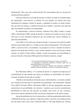 17



administração”. Mas o que seria a melhor decisão? Ou como podemos dizer se o processo de
tomada de decisão melhorou?
       O processo decisório (ou tomada de decisão) é evidente em todas as atividades diárias
das organizações, como processo ao fabricar um novo produto, um manual como fazer
manutenção das máquinas, método de garantir a qualidade do produto ou manter clientes.
Para que tudo isso aconteça, a tomada de decisão deve estipular e selecionar uma ação para
lidar com problema ou analisar uma oportunidade.
       Em administração, o processo decisório, conforme Certo (2003), Laudon e Laudon
(2007) e Maximiliano (2004), tomada de decisão é o processo de escolher um curso de ação
entre duas ou mais alternativas disponíveis que são tomadas para resolver problemas ou
aproveitar oportunidades.
       Certo (2003, p.125) afirma que tomada de decisão “é o processo de escolha da melhor
alternativa para atingir objetivos e é tratada em uma seção de planejamento”. Para Chiavenato
(2004), a decisão envolve a racionalidade, essa perspectiva envolve o tomador de decisão a
optar por uma opção mais racional, ou seja, constitui adequar os meios aos fins que se deseja
alcançar, no sentido de obter melhor resultado. A ponto de aumentar essa racionalidade no
processo decisório, Chiavenato (2004) aponta três elementos essenciais, a seguir:


                               - A busca de toda informação relevante para o assunto a ser decidido.
                               - A capacidade de determinar preferências utilizando algum tipo de
                               mensuração (dinheiro, por exemplo).
                               - A capacidade de selecionar a alternativa que maximize a utilidade do
                               tomador de decisão (satisfação) e minimize as consequências negativas.


       Para Maximiano (2004, p. 111) a tomada de decisão “é a sequência de etapas que vai
da identificação de uma situação que oferece um problema ou oportunidade, até escolha e
colocação em prática de uma ação ou solução”.
        Sabendo-se da importância da decisão para os administradores, é necessário entender
que a tomada de decisão pode ser classificada em programadas e não programadas. Segundo
Certo (2003), Chivenato (2003) e Maximiano (2004), as decisões programadas apresentam
características de previsibilidade, são rotineiras e repetitivas que envolvem procedimentos
pré-definidos de modo que não precisam ser tratadas como novas, ou seja, costuma-se
desenvolver maneiras específicas de lidar com elas por comportarem-se da mesma maneira.
       Apesar de predominar nos níveis operacionais, as decisões programadas podem limitar
a liberdade das pessoas, pois reduzem o tempo para decidir o que fazer, mas também permite
que elas façam outras coisas. Stair e Reynolds (2006, p. 370) ainda afirmam que “decisões
 