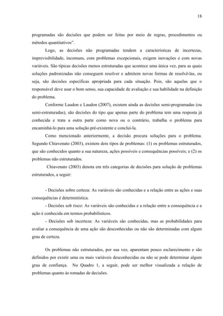 18



programadas são decisões que podem ser feitas por meio de regras, procedimentos ou
métodos quantitativos”.
       Logo, as decisões não programadas tendem a características de incertezas,
imprevisibilidade, incomuns, com problemas excepcionais, exigem inovações e com novas
variáveis. São típicas decisões menos estruturadas que acontece uma única vez, para as quais
soluções padronizadas não conseguem resolver e admitem novas formas de resolvê-las, ou
seja, são decisões específicas apropriada para cada situação. Pois, são aquelas que o
responsável deve usar o bom senso, sua capacidade de avaliação e sua habilidade na definição
do problema.
       Conforme Laudon e Laudon (2007), existem ainda as decisões semi-programadas (ou
semi-estruturadas), são decisões do tipo que apenas parte do problema tem uma resposta já
conhecida e trata a outra parte como nova ou o contrário, trabalha o problema para
encaminhá-lo para uma solução pré-existente e concluí-la.
       Como mencionado anteriormente, a decisão procura soluções para o problema.
Segundo Chiavenato (2003), existem dois tipos de problemas: (1) os problemas estruturados,
que são conhecidos quanto a sua natureza, ações possíveis e consequências possíveis; e (2) os
problemas não estruturados.
        Chiavenato (2003) denota em três categorias de decisões para solução de problemas
estruturados, a seguir:


       - Decisões sobre certeza: As variáveis são conhecidas e a relação entre as ações e suas
consequências é determinística.
       - Decisões sob risco: As variáveis são conhecidas e a relação entre a consequência e a
ação é conhecida em termos probabilísticos.
       - Decisões sob incerteza: As variáveis são conhecidas, mas as probabilidades para
avaliar a consequência de uma ação são desconhecidas ou não são determinadas com algum
grau de certeza.

       Os problemas não estruturados, por sua vez, aparentam pouco esclarecimento e são
definidos por existir uma ou mais variáveis desconhecidas ou não se pode determinar algum
grau de confiança.        No Quadro 1, a seguir, pode ser melhor visualizada a relação de
problemas quanto às tomadas de decisões.
 