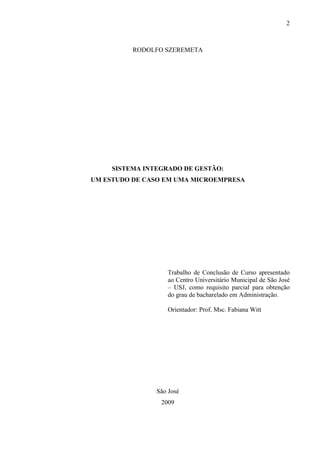 2



          RODOLFO SZEREMETA




     SISTEMA INTEGRADO DE GESTÃO:
UM ESTUDO DE CASO EM UMA MICROEMPRESA




                    Trabalho de Conclusão de Curso apresentado
                    ao Centro Universitário Municipal de São José
                    – USJ, como requisito parcial para obtenção
                    do grau de bacharelado em Administração.

                    Orientador: Prof. Msc. Fabiana Witt




                São José
                 2009
 