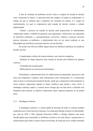 23



         A fase de resolução de problemas envolve todos os estágios de tomada de decisão
como visualizado na Figura 3 e apresenta mais dois estágios. O estágio de implantação é o
estágio em que as soluções para o problema são colocadas em prática. E o estágio de
monitoramento, no qual os responsáveis pela tomada de decisão avaliam a solução
implementada.
          Estudar o processo de tomada de decisão pode proporcionar ao administrador
compreender melhor o trabalho de gerenciar uma organização e desenvolver sua capacidade
de identificar problemas e, consequentemente, resolvê-los. Embora o processo decisório
procura solucionar os problemas, o administrador deve ter em mente conhecer as suas
dificuldades que interfiram ou possam interferir em suas decisões.
         De acordo com Oliveira (2008), alguns fatores de influência interferem na tomada de
decisão, são eles:


         - Complexidade evolutiva do mundo moderno, com variáveis complexas;
         - Redução do tempo disponível para tomada de decisão pela influência de algumas
variáveis;
         - Velocidade das comunicações;
         - Melhoramento nos processos de informações.

         Naturalmente o administrador deve ter conhecimento da organização, de pessoas e das
áreas que comportam a empresa, tanto internamente como externamente. E a comunicação
entre as áreas é essencial para tomada de decisão, desde que o responsável saiba interpretar os
vários cenários empresariais ligando as fontes confiáveis para decidir a mais viável. A
abordagem sistêmica explica o contexto dessa sinergia que nos dias atuais é utilizado com
frequência para alcançar os objetivos empresarias sejam empresas pequenas ou de grande
porte.



2.1.1    Abordagem sistêmica


         A abordagem sistêmica é o estudo global da interação de todos os sistemas também
conhecida como Teoria Geral dos Sistemas. Foi criada pelo Biólogo Ludwig Von Bertalanffy,
por volta de 1950 a 1968. Segundo Chiavenato (2003), o biólogo elaborou uma teoria
interdisciplinar para transcender os problemas exclusivos de cada ciência e proporcionar os
conhecimentos para todas as outras ciências envolvidas, de modo que novos estudos efetuados
 