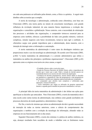 24



em cada uma pudessem ser utilizados pelas demais, como, a física e a química. A seguir mais
detalhes sobre as teorias que a compõe.
       A teoria da tecnologia e administração, conhecida como cibernética, com base em
Chiavenato (2003), esta teoria partiu no intuito do crescimento tecnológico, com grande
influência da revolução industrial, de uma maneira básica impulsionou a evolução das
organizações e consolidou a globalização. Nesse contexto, com a necessidade de otimização
dos processos e atividades das organizações, o computador tornou-se essencial para as
empresas como também, ofereceu a possibilidade de lidar com grandes números, variáveis
complexas, simular negócios com baixo investimento, tornar-se mais ágil e confiante. A
cibernética surgiu com grande importância para a administração, desta maneira, com a
intenção de interagir entre a informação e a automação.
       A teoria matemática da administração é outro ramo da abordagem sistêmica que
proporcionou muito o uso da tecnologia na administração. De acordo com Chiavenato (2003,
p.442) “a teoria matemática da administração é a corrente administrativa que utiliza a
matemática na análise dos princípios e problemas organizacionais”. Chiavenato (2003, p.42)
apresenta como se originou essa teoria em cinco causas, a seguir:


                               - O trabalho clássico sobre a teoria dos jogos.
                               - Estudo do Processo Decisório de Herbert Simon, sobre a importância da
                               decisão que é maior que a ação. Onde a tomada de decisão passou ser
                               considerada decisiva no sucesso de todo sistema da organização.
                               - Existência de decisões programáveis, mesmo Simon define as decisões
                               em qualitativas e quantitativas. Que são programáveis e não programáveis
                               por humanos e também por máquinas operacionalizadas por computador.
                               - O computador para cálculos mais complexos e sofisticados para
                               aplicações e desenvolvimentos.
                               - Teoria matemática que surgiu na utilização da pesquisa operacional
                               durante a segunda guerra mundial em processos manufaturas e serviços.


       A principal idéia da teoria matemática da administração é dar ênfase nas ações para
aperfeiçoar as decisões que antecedem. Para Chiavenato (2003), a teoria da matemática não é
uma escola como outras teorias da administração, mas enfatiza como grande auxiliadora em
processos decisórios de modo quantitativo, determinístico e lógico.
       Por fim, a teoria de sistemas que entrou na administração devido à grande necessidade
de interação de todas as teorias anteriores, como a ciência do comportamento das
organizações e também com a evolução da tecnologia da informação, afetando todas as
empresas em seu funcionamento até os dias atuais.
       Segundo Chiavenato (2003), a teoria dos sistemas é a prática de análise sistêmica, ou
seja, alcançar resultados bem sucedidos de modo a trabalhar com os fenômenos numa
 