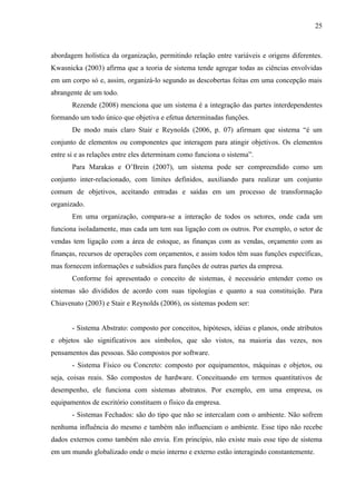25



abordagem holística da organização, permitindo relação entre variáveis e origens diferentes.
Kwasnicka (2003) afirma que a teoria de sistema tende agregar todas as ciências envolvidas
em um corpo só e, assim, organizá-lo segundo as descobertas feitas em uma concepção mais
abrangente de um todo.
       Rezende (2008) menciona que um sistema é a integração das partes interdependentes
formando um todo único que objetiva e efetua determinadas funções.
       De modo mais claro Stair e Reynolds (2006, p. 07) afirmam que sistema “é um
conjunto de elementos ou componentes que interagem para atingir objetivos. Os elementos
entre si e as relações entre eles determinam como funciona o sistema”.
       Para Marakas e O’Brein (2007), um sistema pode ser compreendido como um
conjunto inter-relacionado, com limites definidos, auxiliando para realizar um conjunto
comum de objetivos, aceitando entradas e saídas em um processo de transformação
organizado.
       Em uma organização, compara-se a interação de todos os setores, onde cada um
funciona isoladamente, mas cada um tem sua ligação com os outros. Por exemplo, o setor de
vendas tem ligação com a área de estoque, as finanças com as vendas, orçamento com as
finanças, recursos de operações com orçamentos, e assim todos têm suas funções específicas,
mas fornecem informações e subsídios para funções de outras partes da empresa.
       Conforme foi apresentado o conceito de sistemas, é necessário entender como os
sistemas são divididos de acordo com suas tipologias e quanto a sua constituição. Para
Chiavenato (2003) e Stair e Reynolds (2006), os sistemas podem ser:


       - Sistema Abstrato: composto por conceitos, hipóteses, idéias e planos, onde atributos
e objetos são significativos aos símbolos, que são vistos, na maioria das vezes, nos
pensamentos das pessoas. São compostos por software.
       - Sistema Físico ou Concreto: composto por equipamentos, máquinas e objetos, ou
seja, coisas reais. São compostos de hardware. Conceituando em termos quantitativos de
desempenho, ele funciona com sistemas abstratos. Por exemplo, em uma empresa, os
equipamentos de escritório constituem o físico da empresa.
       - Sistemas Fechados: são do tipo que não se intercalam com o ambiente. Não sofrem
nenhuma influência do mesmo e também não influenciam o ambiente. Esse tipo não recebe
dados externos como também não envia. Em princípio, não existe mais esse tipo de sistema
em um mundo globalizado onde o meio interno e externo estão interagindo constantemente.
 