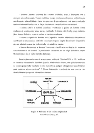 26



       - Sistemas Abertos: diferente dos Sistemas Fechados, estes já interagem com o
ambiente ao qual se adapta. Trocam matéria e energia constantemente com o ambiente e, de
acordo com a adaptabilidade, vivem em processo de aprendizagem e de auto-organização
conforme são modificados com as forças do ambiente e a qualidade de sua estrutura.
       - Sistema Estável x Sistema Dinâmico: é verificado o quanto um sistema sofrerá
mudanças de acordo com o tempo que ele é utilizado. O sistema estável sofre pouca mudança,
já no sistema dinâmico, ocorrem mudanças constantes e rápidas.
       - Sistema Adaptativo x Sistema não Adaptativo: sistemas adaptativos funcionam de
acordo com as atividades do ambiente. Mudam em resposta a ações do ambiente ao contrário
dos não adaptativos, que não podem mudar em relação ao mesmo.
       - Sistema Permanente x Sistema Temporário: classificação em função do tempo de
funcionamento de um sistema. Os permanentes vão existir por um longo período de tempo.
Os temporários são de curtos períodos de tempo.

       Em relação aos sistemas, de acordo com a análise de Oliveira (2006, p. 25), “ambiente
do sistema é o conjunto de elementos que não pertencem ao sistema, mas qualquer alteração
no sistema pode mudar ou alterar os seus elementos e qualquer alteração nos seus elementos
pode mudar ou alterar o sistema”. A Figura 4 demonstra o ambiente de uma empresa e os
fatores externos que podem influenciar o sistema.




                       Figura 4: Ambiente de um sistema empresarial.
                                  Fonte: Oliveira (2001, p. 25).
 