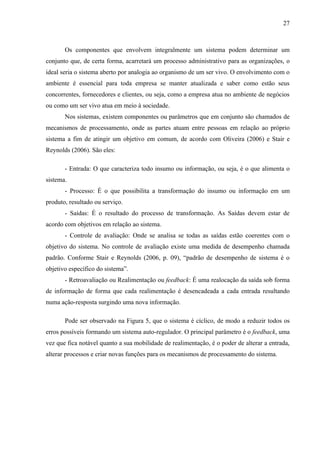 27



       Os componentes que envolvem integralmente um sistema podem determinar um
conjunto que, de certa forma, acarretará um processo administrativo para as organizações, o
ideal seria o sistema aberto por analogia ao organismo de um ser vivo. O envolvimento com o
ambiente é essencial para toda empresa se manter atualizada e saber como estão seus
concorrentes, fornecedores e clientes, ou seja, como a empresa atua no ambiente de negócios
ou como um ser vivo atua em meio à sociedade.
       Nos sistemas, existem componentes ou parâmetros que em conjunto são chamados de
mecanismos de processamento, onde as partes atuam entre pessoas em relação ao próprio
sistema a fim de atingir um objetivo em comum, de acordo com Oliveira (2006) e Stair e
Reynolds (2006). São eles:

       - Entrada: O que caracteriza todo insumo ou informação, ou seja, é o que alimenta o
sistema.
       - Processo: É o que possibilita a transformação do insumo ou informação em um
produto, resultado ou serviço.
       - Saídas: É o resultado do processo de transformação. As Saídas devem estar de
acordo com objetivos em relação ao sistema.
       - Controle de avaliação: Onde se analisa se todas as saídas estão coerentes com o
objetivo do sistema. No controle de avaliação existe uma medida de desempenho chamada
padrão. Conforme Stair e Reynolds (2006, p. 09), “padrão de desempenho de sistema é o
objetivo específico do sistema”.
       - Retroavaliação ou Realimentação ou feedback: É uma realocação da saída sob forma
de informação de forma que cada realimentação é desencadeada a cada entrada resultando
numa ação-resposta surgindo uma nova informação.

       Pode ser observado na Figura 5, que o sistema é cíclico, de modo a reduzir todos os
erros possíveis formando um sistema auto-regulador. O principal parâmetro é o feedback, uma
vez que fica notável quanto a sua mobilidade de realimentação, é o poder de alterar a entrada,
alterar processos e criar novas funções para os mecanismos de processamento do sistema.
 