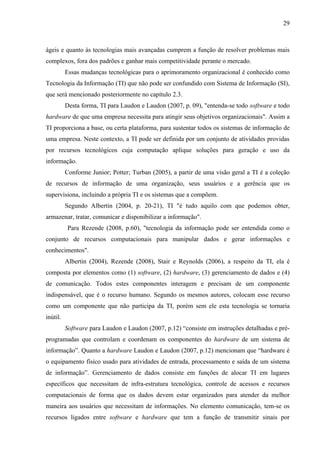 29



ágeis e quanto às tecnologias mais avançadas cumprem a função de resolver problemas mais
complexos, fora dos padrões e ganhar mais competitividade perante o mercado.
          Essas mudanças tecnológicas para o aprimoramento organizacional é conhecido como
Tecnologia da Informação (TI) que não pode ser confundido com Sistema de Informação (SI),
que será mencionado posteriormente no capítulo 2.3.
          Desta forma, TI para Laudon e Laudon (2007, p. 09), "entenda-se todo software e todo
hardware de que uma empresa necessita para atingir seus objetivos organizacionais". Assim a
TI proporciona a base, ou certa plataforma, para sustentar todos os sistemas de informação de
uma empresa. Neste contexto, a TI pode ser definida por um conjunto de atividades providas
por recursos tecnológicos cuja computação aplique soluções para geração e uso da
informação.
          Conforme Junior; Potter; Turban (2005), a partir de uma visão geral a TI é a coleção
de recursos de informação de uma organização, seus usuários e a gerência que os
supervisiona, incluindo a própria TI e os sistemas que a compõem.
          Segundo Albertin (2004, p. 20-21), TI "é tudo aquilo com que podemos obter,
armazenar, tratar, comunicar e disponibilizar a informação".
          Para Rezende (2008, p.60), "tecnologia da informação pode ser entendida como o
conjunto de recursos computacionais para manipular dados e gerar informações e
conhecimentos".
          Albertin (2004), Rezende (2008), Stair e Reynolds (2006), a respeito da TI, ela é
composta por elementos como (1) software, (2) hardware, (3) gerenciamento de dados e (4)
de comunicação. Todos estes componentes interagem e precisam de um componente
indispensável, que é o recurso humano. Segundo os mesmos autores, colocam esse recurso
como um componente que não participa da TI, porém sem ele esta tecnologia se tornaria
inútil.
          Software para Laudon e Laudon (2007, p.12) “consiste em instruções detalhadas e pré-
programadas que controlam e coordenam os componentes do hardware de um sistema de
informação”. Quanto a hardware Laudon e Laudon (2007, p.12) mencionam que “hardware é
o equipamento físico usado para atividades de entrada, processamento e saída de um sistema
de informação”. Gerenciamento de dados consiste em funções de alocar TI em lugares
específicos que necessitam de infra-estrutura tecnológica, controle de acessos e recursos
computacionais de forma que os dados devem estar organizados para atender da melhor
maneira aos usuários que necessitam de informações. No elemento comunicação, tem-se os
recursos ligados entre software e hardware que tem a função de transmitir sinais por
 