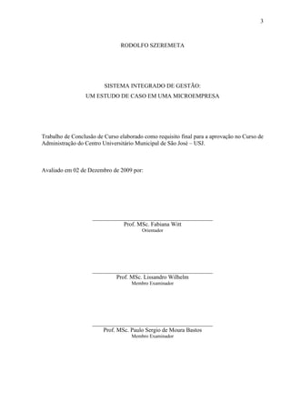 3



                                RODOLFO SZEREMETA




                         SISTEMA INTEGRADO DE GESTÃO:
                 UM ESTUDO DE CASO EM UMA MICROEMPRESA




Trabalho de Conclusão de Curso elaborado como requisito final para a aprovação no Curso de
Administração do Centro Universitário Municipal de São José – USJ.



Avaliado em 02 de Dezembro de 2009 por:




                    _________________________________________
                               Prof. MSc. Fabiana Witt
                                        Orientador




                    _________________________________________
                            Prof. MSc. Lissandro Wilhelm
                                    Membro Examinador




                    _________________________________________
                        Prof. MSc. Paulo Sergio de Moura Bastos
                                    Membro Examinador
 