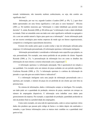 31



tomado isoladamente, não transmite nenhum conhecimento, ou seja, não contém um
significado claro”.
        Informação, por sua vez, segundo Laudon e Laudon (2007, p. 09), “[...] quer dizer
dados apresentados em uma forma significativa e útil para os seres humanos”. Oliveira
(2001, p. 36) também menciona que “informação é o dado trabalhado que permite tomar
decisões”. E, ainda, Rezende (2008, p. 08) afirma que “a informação é todo o dado trabalhado
ou tratado. Pode ser entendida como um dado com valor significativo atribuído ou agregado a
ele e com um sentido natural e lógico para quem usa a informação”. Assim informação pode
ser um recurso estratégico para muitas empresas de modo agir em fatores organizacionais,
competitivos e inteligentes especialmente decisórios.
       Existem três modos pelos quais se pode avaliar o tipo de informação utilizada pelas
empresas: (1) informação personalizada, (2) informação oportuna e informação inteligente.
        Informação personalizada é considerada a informação mais específica que própria, ou
seja, personalizada. Por exemplo, uma marca preferida de um produto de cliente. Segundo
Rezende (2008, p. 21), “a personalização da informação leva em conta os detalhes das
informações do meio interno e externo relacionado com a organização”.
       A informação oportuna é a informação antecipada. Não é questionável em relação a
sua qualidade. Um exemplo seria um número de peças acabadas em um período específico.
Conforme Rezende (2008, p. 22), “a informação oportuna é a antítese da informação do
passado e a que não gera um cenário futuro e indiscutível”.
       E a informação inteligente seria uma junção da informação personalizada com a
oportuna, por exemplo, o número de peças da cor preferida de um cliente que será feita na
próxima hora.
       No sistema de informações, dados e informações sempre se interligam. Por exemplo,
um dado pode ser a quantidade de produção, números de peças, materiais em estoque ou
número de empregados disponíveis. E informação seria trabalhar esses dados para
gerenciamento da empresa. Por exemplo, a capacidade de produção, quantidade produzida no
mês de produto final ou a produtividade dos empregados.
       Como outro exemplo, em uma rede de supermercados, onde os caixas registram vários
dados dos produtos que passam pelo código de barras e os dados depois são analisados e
somados, o que fornece informações como as marcas mais vendidas ou a quantidade total
gasta na loja.
 