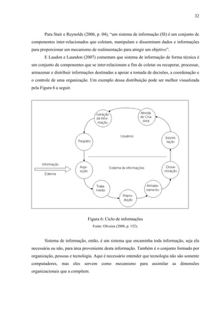 32



       Para Stair e Reynolds (2006, p. 04), “um sistema de informação (SI) é um conjunto de
componentes inter-relacionados que coletam, manipulam e disseminam dados e informações
para proporcionar um mecanismo de realimentação para atingir um objetivo”.
       E Laudon e Laundon (2007) comentam que sistema de informação de forma técnica é
um conjunto de componentes que se inter-relacionam a fim de coletar ou recuperar, processar,
armazenar e distribuir informações destinadas a apoiar a tomada de decisões, a coordenação e
o controle de uma organização. Um exemplo dessa distribuição pode ser melhor visualizada
pela Figura 6 a seguir.




                              Figura 6: Ciclo de informações
                                 Fonte: Oliveira (2008, p. 152).


       Sistema de informação, então, é um sistema que encaminha toda informação, seja ela
necessária ou não, para área proveniente desta informação. Também é o conjunto formado por
organização, pessoas e tecnologia. Aqui é necessário entender que tecnologia não são somente
computadores, mas eles servem como mecanismo para assimilar as dimensões
organizacionais que a compõem.
 