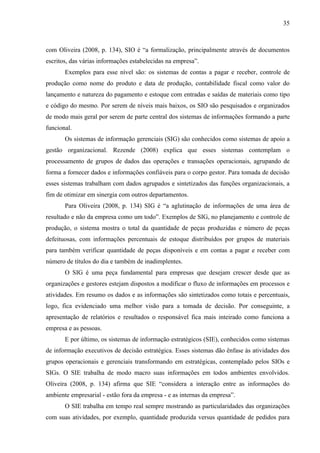 35



com Oliveira (2008, p. 134), SIO é “a formalização, principalmente através de documentos
escritos, das várias informações estabelecidas na empresa”.
       Exemplos para esse nível são: os sistemas de contas a pagar e receber, controle de
produção como nome do produto e data de produção, contabilidade fiscal como valor do
lançamento e natureza do pagamento e estoque com entradas e saídas de materiais como tipo
e código do mesmo. Por serem de níveis mais baixos, os SIO são pesquisados e organizados
de modo mais geral por serem de parte central dos sistemas de informações formando a parte
funcional.
       Os sistemas de informação gerenciais (SIG) são conhecidos como sistemas de apoio a
gestão organizacional. Rezende (2008) explica que esses sistemas contemplam o
processamento de grupos de dados das operações e transações operacionais, agrupando de
forma a fornecer dados e informações confiáveis para o corpo gestor. Para tomada de decisão
esses sistemas trabalham com dados agrupados e sintetizados das funções organizacionais, a
fim de otimizar em sinergia com outros departamentos.
       Para Oliveira (2008, p. 134) SIG é “a aglutinação de informações de uma área de
resultado e não da empresa como um todo”. Exemplos de SIG, no planejamento e controle de
produção, o sistema mostra o total da quantidade de peças produzidas e número de peças
defeituosas, com informações percentuais de estoque distribuídos por grupos de materiais
para também verificar quantidade de peças disponíveis e em contas a pagar e receber com
número de títulos do dia e também de inadimplentes.
       O SIG é uma peça fundamental para empresas que desejam crescer desde que as
organizações e gestores estejam dispostos a modificar o fluxo de informações em processos e
atividades. Em resumo os dados e as informações são sintetizados como totais e percentuais,
logo, fica evidenciado uma melhor visão para a tomada de decisão. Por conseguinte, a
apresentação de relatórios e resultados o responsável fica mais inteirado como funciona a
empresa e as pessoas.
       E por último, os sistemas de informação estratégicos (SIE), conhecidos como sistemas
de informação executivos de decisão estratégica. Esses sistemas dão ênfase às atividades dos
grupos operacionais e gerenciais transformando em estratégicas, contemplado pelos SIOs e
SIGs. O SIE trabalha de modo macro suas informações em todos ambientes envolvidos.
Oliveira (2008, p. 134) afirma que SIE “considera a interação entre as informações do
ambiente empresarial - estão fora da empresa - e as internas da empresa”.
       O SIE trabalha em tempo real sempre mostrando as particularidades das organizações
com suas atividades, por exemplo, quantidade produzida versus quantidade de pedidos para
 