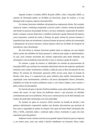 39



       Segundo Laudon e Laundon (2007), Rezende (2008) e Stair e Reynolds (2007), os
sistemas de informação podem ser divididos em funcionais, grupo de usuários, e os que
abrangem toda a empresa, seguem a descrição deles:
       Os sistemas funcionais trabalham sob perspectivas empresariais diretas. Por exemplo,
sistema de vendas e marketing compreende a área de vendas e clientes; sistema de produção
está focado no processo de produção de bens e serviços, instalações, organização de matéria-
prima e estoques; sistemas financeiros e contábeis monitoram a gestão financeira da empresa,
como orçamentos, controle de contas e finanças em geral; sistema de recursos humanos é
responsável por atuar em treinamento e desenvolvimento de pessoal, análises de remuneração
e planejamento de recursos humanos; sistema logístico afeta nas atividades de transporte de
mercadorias, rotas e distribuição.
       De certa forma os sistemas funcionais ajudam muito as empresas em suas funções
diárias, porém não trabalham de forma gerencial e sistêmica para ajudar os administradores,
ou seja, esses sistemas necessitam dos sistemas empresariais para poder alimentar com
informações e daí sim poderem tomar decisões. Como os sistemas a grupo de usuários.
       Os sistemas a grupo de usuários se subdividem em sistemas de processamento de
transações (SPT), que auxiliam nas transações operacionais básicas das empresas, geralmente
rotineiras como vendas, recebimentos, entradas e saídas de caixa ou fluxo de materiais de uma
fábrica. Os sistemas de informações gerenciais (SIG) servem como apoio na tomada de
decisão, além disso, é o responsável por gerar relatórios para melhor funcionamento da
organização como monitoramento, controles e até prever desempenhos futuros. Entretanto,
trabalham em forma de resolver problemas usuais e com rotinas simples, como resumos e
dados estáticos de desempenho.
       Os sistemas de apoio à decisão (SAD) já trabalham numa esfera diferente do SIG com
rotinas não usuais, ou seja, focam em problemas únicos e que precisam ser alterados
constantemente para novos problemas. Nesse caso o sistema precisa ser de fácil interação com
usuários de modo obter informações com mais praticidade.
       Os sistemas de apoio ao executivo (SAE) auxiliam na tomada de decisão a alta
gerência administrativa empresarial, ajudam com decisões não-rotineiras que precisam de
bom senso e capacidade de análise da situação. Eles agem de forma filtrar informações dos
SIGs e SADs, sintetizam dados e rastreiam dados críticos mostrando os quais são mais
importantes para alta gerência.
       Implantar muitos sistemas acarreta em um grande impacto financeiro para as empresas
e, em muitos casos, mais caro ainda é fazê-los trabalharem em harmonia. Desse modo,
 