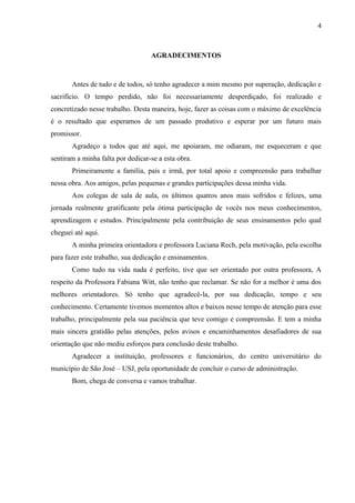 4



                                   AGRADECIMENTOS



       Antes de tudo e de todos, só tenho agradecer a mim mesmo por superação, dedicação e
sacrifício. O tempo perdido, não foi necessariamente desperdiçado, foi realizado e
concretizado nesse trabalho. Desta maneira, hoje, fazer as coisas com o máximo de excelência
é o resultado que esperamos de um passado produtivo e esperar por um futuro mais
promissor.
       Agradeço a todos que até aqui, me apoiaram, me odiaram, me esqueceram e que
sentiram a minha falta por dedicar-se a esta obra.
       Primeiramente a família, pais e irmã, por total apoio e compreensão para trabalhar
nessa obra. Aos amigos, pelas pequenas e grandes participações dessa minha vida.
       Aos colegas de sala de aula, os últimos quatros anos mais sofridos e felizes, uma
jornada realmente gratificante pela ótima participação de vocês nos meus conhecimentos,
aprendizagem e estudos. Principalmente pela contribuição de seus ensinamentos pelo qual
cheguei até aqui.
       A minha primeira orientadora e professora Luciana Rech, pela motivação, pela escolha
para fazer este trabalho, sua dedicação e ensinamentos.
       Como tudo na vida nada é perfeito, tive que ser orientado por outra professora, A
respeito da Professora Fabiana Witt, não tenho que reclamar. Se não for a melhor é uma dos
melhores orientadores. Só tenho que agradecê-la, por sua dedicação, tempo e seu
conhecimento. Certamente tivemos momentos altos e baixos nesse tempo de atenção para esse
trabalho, principalmente pela sua paciência que teve comigo e compreensão. E tem a minha
mais sincera gratidão pelas atenções, pelos avisos e encaminhamentos desafiadores de sua
orientação que não mediu esforços para conclusão deste trabalho.
       Agradecer a instituição, professores e funcionários, do centro universitário do
município de São José – USJ, pela oportunidade de concluir o curso de administração.
       Bom, chega de conversa e vamos trabalhar.
 