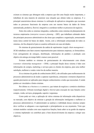 40



existem os sistemas que abrangem toda a empresa que têm uma função muito importante, e
trabalham de uma maneira de amenizar essa situação que afetam todas as empresas. E a
principal característica desses sistemas é a utilização de aplicativos integrados que executam
todos os processos funcionais da empresa com um mesmo banco de dados de forma
automatizada, produtiva, flexível, integrativa e coordenar melhor os processos de negócios.
       Entre eles estão os sistemas integrados, conhecidos como sistemas de planejamento de
recursos empresarias (enterprise resource planning – ERP), que trabalham coletando dados
dos principais processos administrativos das áreas que compõem a organização, armazenando
numa única central de banco de dados. Assim, com a informação armazenada de todos os
sistemas, ela fica disponível para os usuários utilizarem em suas atividades.
       Os sistemas de gerenciamento da cadeia de suprimentos (supply chain management –
SCM) trabalham com fator externo importantíssimo para inúmeras empresas, os fornecedores.
Com carregamento de estoques, distribuição, informações de pedidos e produção com
objetivo de entrega em tempo hábil e menor custo possível.
       Existem também os sistemas de gerenciamento do relacionamento com cliente
(customer relationship management – CRM), a principal função desse sistema é lidar com
informações de compra, marketing e serviços para os clientes da empresa, para uma melhor
satisfação, melhorar a venda e reter-los da melhor maneira.
       Já os sistemas de gestão de conhecimento (SGC), são utilizados para melhoramento de
processos administrativos de modo a capturar experiências, armazenar e tornarem disponíveis
quando precisarem ser aplicados para integrar conhecimentos a todos que necessitam. E ainda
podem ser vinculados a fontes externas.
       Por último os e-business e e-commerce, que tratam de negócios e comércio eletrônico
respectivamente. Utilizam tecnologia digital e Internet para execução de suas funções como
compra, venda, serviços, propaganda, suporte e segurança.
       Como pode ser visto, a aplicação de vários sistemas de informação estão disponíveis
no mercado, com objetivo de otimizar a geração de informações inteligentes e melhorar os
processos administrativos. O administrador ao analisar a viabilidade desses sistemas sempre
deve verificar se adequam a sua organização e principalmente ao seu orçamento. Visto que
existem modelos variados com suas respectivas funções, basta saber se na gestão da empresa
o sistema implantado vai contribuir para o bom desenvolvimento da empresa e atingir seus
objetivos.
 