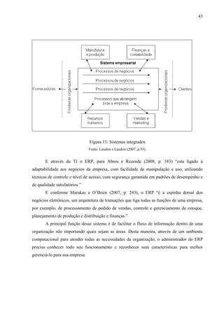 43




                                Figura 11: Sistemas integrados
                                Fonte: Laudon e Laudon (2007, p.53).


       E através da TI o ERP, para Abreu e Rezende (2008, p. 183) “esta ligado à
adaptabilidade aos negócios da empresa, com facilidade de manipulação e uso, utilizando
técnicas de controle e nível de acesso, com segurança garantida em padrões de desempenho e
de qualidade satisfatórios.”
       E conforme Marakas e O’Brien (2007, p. 243), o ERP “é a espinha dorsal dos
negócios eletrônicos, um arquitetura de transações que liga todas as funções de uma empresa,
por exemplo, de processamento de pedido de vendas, controle e gerenciamento de estoque,
planejamento de produção e distribuição e finanças.”
       A principal função desse sistema é de facilitar o fluxo de informação dentro de uma
organização não importando quais sejam as áreas. Desta maneira, através de um ambiente
computacional para atender todas as necessidades da organização, o administrador do ERP
precisa conhecer todo seu funcionamento e reconhecer suas características para melhor
gerenciá-lo para sua empresa.
 