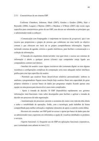 44



2.5.1   Características de um sistema ERP


        Conforme Chambers; Johnston; Slack (2007), Gordon e Gordon (2006), Stair e
Reynolds (2006), Laugeni e Martins (2005) e Marakas e O’Brien (2007) não existe regra
específica para características gerais de um ERP, mas devem ser salientadas as principais que
o administrador tende a conhecer:

        - Comunicação com Empregados: é importante ter recursos de groupware, que é um
recurso que proporciona a grupos de pessoas que colaboram em uma tarefa ou objetivo
comum e que oferecem um meio de os grupos compartilharem informações. Suporte
incluindo sistemas de agenda, correios e quadro eletrônicos, para facilitar a comunicação e a
exibição de informações.
        - É baseada em arquitetura cliente/servidor: isso quer dizer, o acesso aos sistemas de
informação é aberto a qualquer pessoa (cliente) cujo computador esteja ligado aos
computadores centrais (servidores).
        - Interface de usuário: como alguns executivos não costumam digitar ou tem alguma
resistência a configurações complexas de computação seria mais adequado incluir interfaces
gráfica para esse tipo específico de usuário.
        - Permitem que usuários finais desenvolvam relatórios personalizados: embora os
analistas e programadores fiquem nessa função hoje usuários finais tem capacidade de gerar
próprios relatórios e acessar banco de dados por programas simples ficando apenas uma
equipe ou uma pessoa para desenvolver casos mais complicados.
        - Apoio à tomada de decisão: O ERP disponibiliza rapidamente aos gerentes
informações inter-funcionais vitais sobre desempenho para facilitar e agilizar a tomada de
decisão nos processos de toda organização.
        - Automatização de processos: permite a economia de custos com mão-de-obra direta
e reduz a variabilidade de operações. Então, com a tecnologia, pode trabalhar de forma
compartilhada para melhor utilização e implantar elementos de apoio e controle contra falhas.
        - Recursos de consultas: um ERP pode ter acesso e operar por banco de dados para dar
ao administrador mais experiente em informática a opção de visualizar detalhados os produtos
e serviços.
        - Suporte funcional: é o frequente uso do ERP em aplicações funcionais corporativos,
que é comentado mais adiante no item 2.5.2.
 