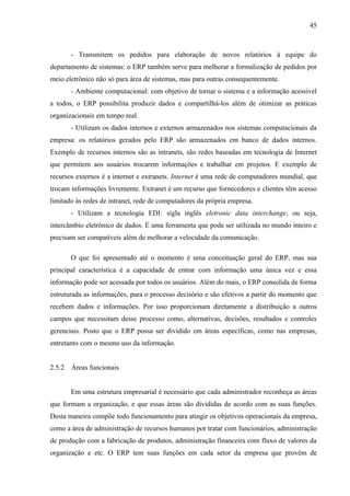 45



        - Transmitem os pedidos para elaboração de novos relatórios à equipe do
departamento de sistemas: o ERP também serve para melhorar a formalização de pedidos por
meio eletrônico não só para área de sistemas, mas para outras consequentemente.
        - Ambiente computacional: com objetivo de tornar o sistema e a informação acessível
a todos, o ERP possibilita produzir dados e compartilhá-los além de otimizar as práticas
organizacionais em tempo real.
        - Utilizam os dados internos e externos armazenados nos sistemas computacionais da
empresa: os relatórios gerados pelo ERP são armazenados em banco de dados internos.
Exemplo de recursos internos são as intranets, são redes baseadas em tecnologia de Internet
que permitem aos usuários trocarem informações e trabalhar em projetos. E exemplo de
recursos externos é a internet e extranets. Internet é uma rede de computadores mundial, que
trocam informações livremente. Extranet é um recurso que fornecedores e clientes têm acesso
limitado às redes de intranet, rede de computadores da própria empresa.
        - Utilizam a tecnologia EDI: sigla inglês eletronic data interchange, ou seja,
intercâmbio eletrônico de dados. É uma ferramenta que pode ser utilizada no mundo inteiro e
precisam ser compatíveis além de melhorar a velocidade da comunicação.

        O que foi apresentado até o momento é uma conceituação geral do ERP, mas sua
principal característica é a capacidade de entrar com informação uma única vez e essa
informação pode ser acessada por todos os usuários. Além do mais, o ERP consolida de forma
estruturada as informações, para o processo decisório e são efetivos a partir do momento que
recebem dados e informações. Por isso proporcionam diretamente a distribuição a outros
campos que necessitam desse processo como, alternativas, decisões, resultados e controles
gerenciais. Posto que o ERP possa ser dividido em áreas específicas, como nas empresas,
entretanto com o mesmo uso da informação.


2.5.2   Áreas funcionais


        Em uma estrutura empresarial é necessário que cada administrador reconheça as áreas
que formam a organização, e que essas áreas são divididas de acordo com as suas funções.
Desta maneira compõe todo funcionamento para atingir os objetivos operacionais da empresa,
como a área de administração de recursos humanos por tratar com funcionários, administração
de produção com a fabricação de produtos, administração financeira com fluxo de valores da
organização e etc. O ERP tem suas funções em cada setor da empresa que provém de
 
