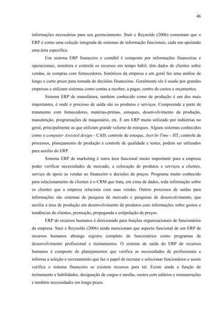 46



informações necessárias para seu gerenciamento. Stair e Reynolds (2006) comentam que o
ERP é como uma coleção integrada de sistemas de informação funcionais, cada um apoiando
uma área específica.
       Um sistema ERP financeiro e contábil é composto por informações financeiras e
operacionais, monitora e controla os recursos em tempo hábil, têm dados de clientes sobre
vendas, às compras com fornecedores, históricos da empresa e em geral faz uma análise de
longo e curto prazo para tomada de decisões financeiras. Geralmente ele é usado por grandes
empresas e utilizam sistemas como contas a receber, a pagar, centro de custos e orçamentos.
       Sistema ERP de manufatura, também conhecido como de produção é um dos mais
importantes, é onde o processo de saída são os produtos e serviços. Compreende a parte de
tratamento com fornecedores, matérias-primas, estoques, desenvolvimento da produção,
manutenção, programações de maquinário, etc. É um ERP muito utilizado por indústrias no
geral, principalmente as que utilizam grande volume de estoques. Alguns sistemas conhecidos
como o computer Assisted design - CAD, controle de estoque, Just-In-Time - JIT, controle de
processos, planejamento de produção e controle de qualidade e testes, podem ser utilizados
para auxílio do ERP.
       Sistema ERP de marketing é outra área funcional muito importante para a empresa
poder verificar necessidades de mercado, a colocação de produtos e serviços a clientes,
serviço de apoio as vendas ao financeiro e decisões de preços. Programa muito conhecido
para relacionamento de clientes é o CRM que trata, em cima de dados, toda informação sobre
os clientes que a empresa relaciona com suas vendas. Outros processos de saídas para
informações são sistemas de pesquisa de mercado e pesquisas de desenvolvimento, que
auxilia a área de produção em desenvolvimento de produtos com informações sobre gostos e
tendências de clientes, promoção, propaganda e estipulação de preços.
       ERP de recursos humanos é direcionado para funções organizacionais de funcionários
da empresa. Stair e Reynolds (2006) ainda mencionam que aspecto funcional de um ERP de
recursos humanos abrange registro completo de funcionários como programas de
desenvolvimento profissional e treinamentos. O sistema de saída do ERP de recursos
humanos é composto de planejamentos que verifica as necessidades de profissionais e
informa a seleção e recrutamento que faz o papel de recrutar e selecionar funcionários e assim
verifica o sistema financeiro se existem recursos para tal. Existe ainda a função de
treinamento e habilidades, designação de cargos e tarefas, custos com salários e remunerações
e também necessidades em longo prazo.
 