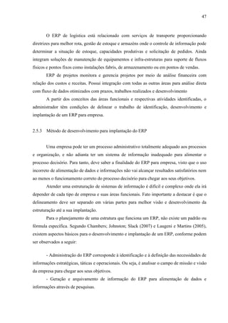 47



        O ERP de logística está relacionado com serviços de transporte proporcionando
diretrizes para melhor rota, gestão de estoque e armazéns onde o controle de informação pode
determinar a situação de estoque, capacidades produtivas e solicitação de pedidos. Ainda
integram soluções de manutenção de equipamentos e infra-estruturas para suporte de fluxos
físicos e pontos fixos como instalações fabris, de armazenamento ou em pontos de vendas.
        ERP de projetos monitora e gerencia projetos por meio de análise financeira com
relação dos custos e receitas. Possui integração com todas as outras áreas para análise direta
com fluxo de dados otimizados com prazos, trabalhos realizados e desenvolvimento
        A partir dos conceitos das áreas funcionais e respectivas atividades identificadas, o
administrador têm condições de delinear o trabalho de identificação, desenvolvimento e
implantação de um ERP para empresa.


2.5.3   Método de desenvolvimento para implantação do ERP


        Uma empresa pode ter um processo administrativo totalmente adequado aos processos
e organização, e não adianta ter um sistema de informação inadequado para alimentar o
processo decisório. Para tanto, deve saber a finalidade do ERP para empresa, visto que o uso
incorreto de alimentação de dados e informações não vai alcançar resultados satisfatórios nem
ao menos o funcionamento correto do processo decisório para chegar aos seus objetivos.
        Atender uma estruturação de sistemas de informação é difícil e complexo onde ela irá
depender de cada tipo de empresa e suas áreas funcionais. Fato importante a destacar é que o
delineamento deve ser separado em várias partes para melhor visão e desenvolvimento da
estruturação até a sua implantação.
        Para o planejamento de uma estrutura que funciona um ERP, não existe um padrão ou
fórmula específica. Segundo Chambers; Johnston; Slack (2007) e Laugeni e Martins (2005),
existem aspectos básicos para o desenvolvimento e implantação de um ERP, conforme podem
ser observados a seguir:

        - Administração do ERP corresponde à identificação e à definição das necessidades de
informações estratégicas, táticas e operacionais. Ou seja, é analisar o campo de missão e visão
da empresa para chegar aos seus objetivos.
        - Geração e arquivamento de informação do ERP para alimentação de dados e
informações através de pesquisas.
 