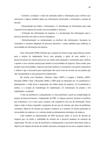 48



       - Controle e avaliação: é onde são analisados dados e informações para verificar suas
relevâncias e depois trabalhar dados pra informações focalizando a otimizando a tomada de
decisão.
       - Disseminação dos dados e informações: é a distribuição de informações para cada
responsável da empresa de acordo com necessidades e interesse.
       - Utilização das informações da empresa: é a incorporação das informações para o
processo decisório em todos os níveis estratégicos.
       - Retroalimentação ou realimentação ou feedback das informações: Incorpora na
sistemática e estrutura adaptação do processo decisório, e assim trabalhar para melhorar as
necessidades de informações da empresa.

       Stair e Reynolds (2006) afirmam que o projeto de sistema exige regras básicas, porém
para o projeto de implantação faz-se uma projeção a partir de uma análise e o
desenvolvimento do sistema precisa de um estudo mais adequado e estruturado para verificar
o quanto o novo sistema operará para atender as necessidades de negócios. Desse modo, para
atender essas necessidades, empresas precisam analisar os orçamentos com gestor responsável
e indicar o que é necessário para organização não correr risco de investir em um projeto que
não corresponderá as suas perspectivas empresariais.
       De acordo com Chambers; Johnston; Slack (2007) e Laugeni e Martins (2005),
Rezende (2008) e Stair e Reynolds (2006), o ERP pode ser delineado em: (1) justificativa e
planejamento, é onde busca a preparação dos dados atuais da empresa, (2) levantamento e
análise, é a criação de metodologia de implantação, (3) estruturação do projeto e (4)
implantação e avaliação.
       A fase de justificativa e planejamento é a fase preliminar e geral na complexidade do
projeto de desenvolvimento e implantação do ERP. A empresa precisar focalizar as políticas
que constituem e se o custo, para o projeto, esta compatível com uso da informação. Nessa
etapa é onde se busca responder a perguntas do por que do sistema, que tipos de problemas
existentes, objetivos do sistema em relação à empresa, se o sistema vai mesmo preencher as
necessidades da empresa e se o sistema atende ao planejamento estratégico da empresa.
       Cabe também ao administrador do ERP assessorar todos os níveis de decisão da
empresa que vai desde a viabilidade do sistema até a possível mudança de estrutura da
organização. Por fim, na fase de justificativa e planejamento é necessário determinar todos os
objetivos da empresa do ponto do modelo atual para concepção de um novo, preparar todas as
 
