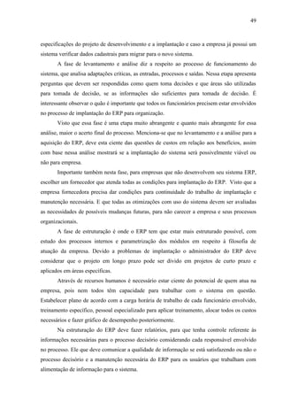 49



especificações do projeto de desenvolvimento e a implantação e caso a empresa já possui um
sistema verificar dados cadastrais para migrar para o novo sistema.
       A fase de levantamento e análise diz a respeito ao processo de funcionamento do
sistema, que analisa adaptações críticas, as entradas, processos e saídas. Nessa etapa apresenta
perguntas que devem ser respondidas como quem toma decisões e que áreas são utilizadas
para tomada de decisão, se as informações são suficientes para tomada de decisão. É
interessante observar o quão é importante que todos os funcionários precisem estar envolvidos
no processo de implantação do ERP para organização.
       Visto que essa fase é uma etapa muito abrangente e quanto mais abrangente for essa
análise, maior o acerto final do processo. Menciona-se que no levantamento e a análise para a
aquisição do ERP, deve esta ciente das questões de custos em relação aos benefícios, assim
com base nessa análise mostrará se a implantação do sistema será possivelmente viável ou
não para empresa.
       Importante também nesta fase, para empresas que não desenvolvem seu sistema ERP,
escolher um fornecedor que atenda todas as condições para implantação do ERP. Visto que a
empresa fornecedora precisa dar condições para continuidade do trabalho de implantação e
manutenção necessária. E que todas as otimizações com uso do sistema devem ser avaliadas
as necessidades de possíveis mudanças futuras, para não carecer a empresa e seus processos
organizacionais.
       A fase de estruturação é onde o ERP tem que estar mais estruturado possível, com
estudo dos processos internos e parametrização dos módulos em respeito à filosofia de
atuação da empresa. Devido a problemas de implantação o administrador do ERP deve
considerar que o projeto em longo prazo pode ser divido em projetos de curto prazo e
aplicados em áreas específicas.
       Através de recursos humanos é necessário estar ciente do potencial de quem atua na
empresa, pois nem todos têm capacidade para trabalhar com o sistema em questão.
Estabelecer plano de acordo com a carga horária de trabalho de cada funcionário envolvido,
treinamento específico, pessoal especializado para aplicar treinamento, alocar todos os custos
necessários e fazer gráfico de desempenho posteriormente.
       Na estruturação do ERP deve fazer relatórios, para que tenha controle referente às
informações necessárias para o processo decisório considerando cada responsável envolvido
no processo. Ele que deve comunicar a qualidade de informação se está satisfazendo ou não o
processo decisório e a manutenção necessária do ERP para os usuários que trabalham com
alimentação de informação para o sistema.
 