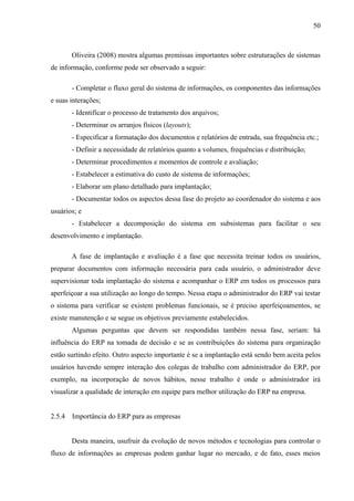 50



        Oliveira (2008) mostra algumas premissas importantes sobre estruturações de sistemas
de informação, conforme pode ser observado a seguir:

        - Completar o fluxo geral do sistema de informações, os componentes das informações
e suas interações;
        - Identificar o processo de tratamento dos arquivos;
        - Determinar os arranjos físicos (layouts);
        - Especificar a formatação dos documentos e relatórios de entrada, sua frequência etc.;
        - Definir a necessidade de relatórios quanto a volumes, frequências e distribuição;
        - Determinar procedimentos e momentos de controle e avaliação;
        - Estabelecer a estimativa do custo de sistema de informações;
        - Elaborar um plano detalhado para implantação;
        - Documentar todos os aspectos dessa fase do projeto ao coordenador do sistema e aos
usuários; e
        - Estabelecer a decomposição do sistema em subsistemas para facilitar o seu
desenvolvimento e implantação.

        A fase de implantação e avaliação é a fase que necessita treinar todos os usuários,
preparar documentos com informação necessária para cada usuário, o administrador deve
supervisionar toda implantação do sistema e acompanhar o ERP em todos os processos para
aperfeiçoar a sua utilização ao longo do tempo. Nessa etapa o administrador do ERP vai testar
o sistema para verificar se existem problemas funcionais, se é preciso aperfeiçoamentos, se
existe manutenção e se segue os objetivos previamente estabelecidos.
        Algumas perguntas que devem ser respondidas também nessa fase, seriam: há
influência do ERP na tomada de decisão e se as contribuições do sistema para organização
estão surtindo efeito. Outro aspecto importante é se a implantação está sendo bem aceita pelos
usuários havendo sempre interação dos colegas de trabalho com administrador do ERP, por
exemplo, na incorporação de novos hábitos, nesse trabalho é onde o administrador irá
visualizar a qualidade de interação em equipe para melhor utilização do ERP na empresa.


2.5.4   Importância do ERP para as empresas


        Desta maneira, usufruir da evolução de novos métodos e tecnologias para controlar o
fluxo de informações as empresas podem ganhar lugar no mercado, e de fato, esses meios
 