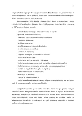 51



sempre estarão à disposição de todos que necessitam. Não obstante a isso, a informação é de
essencial importância para as empresas, é dela que o administrador terá conhecimento para a
melhor tomada de decisão e saber gerenciá-la.
       Gordon e Gordon (2006), Laudon e Laudon (2007), Stair e Reynolds (2006), Laugeni
e Martins(2005) e Chambers; Johnston; Slack (2007), mostram alguns benefícios em relação
ao ERP,conforme é citado a seguir:

       - Estímulo de maior interação entre os tomadores de decisão;
       - Qualidade nas tomadas de decisão;
       - Abordagem significativa na resolução de problemas;
       - Vantagens competitivas;
       - Agilidade empresarial;
       - Aperfeiçoamento no tratamento de clientes;
       - Aperfeiçoamento da qualidade;
       - Eficiência de processos;
       - Respostas mais rápida às demandas do mercado;
       - Melhoria na produtividade;
       - Melhoria nos serviços realizados e oferecidos;
       - Melhoria na estrutura organizacional, por facilitar o fluxo de informações;
       - Melhoria no acesso no momento certo a dados para tomada de decisão;
       - Exatidão na ligação de informações inteligentes;
       - Melhor interação com os fornecedores;
       - Otimização de processos;
       - Redução de custos e despesas; e
       - Melhoria na adaptação da empresa para enfrentar os acontecimentos não previstos, a
partir de constantes mutações nos fatores ambientais.


       É importante salientar que o ERP é uma ótima ferramenta que garante vantagem
competitiva muito abrangente tornando imprescindível a prática de negócio. Desta maneira,
por exemplo, a organização estará apta às mudanças de mercado, visará maior lucratividade,
estará proporcionando meios para lançar novos produtos ou serviços, auxílio no
relacionamento com clientes e fornecedores, e o mais importante para todas as empresas,
melhora as tomadas de decisão.
 