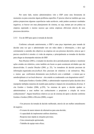 52



        Por outro lado, muitos administradores vêm o ERP como uma ferramenta de
momentos ou para concertar algum problema específico. É preciso observar também que essa
prática proporciona algumas experiências nada aceitáveis, onde podem acontecer resultados
negativos, se houver um mau planejamento do sistema, ou seja, tentam por em prática na
empresa esperando o mesmo sucesso que outras empresas obtiveram através de seus
processos decisórios.


2.5.5   Uso de ERP para apoio à tomada de decisão


        Conforme colocado anteriormente, o ERP é uma peça importante para tomada de
decisão uma vez que o administrador tem em mãos dados e informações, e deve agir
corretamente a caminho dos objetivos na empresa em seu processo decisório, nota-se que é
preciso conciliá-lo à missão e à visão da empresa, e principalmente as tomadas de decisões
para chegar ao desempenho máximo do ERP.
        Para Drucker (2001), o tomador de decisões deve periodicamente analisar e monitorar
ações erradas em relatórios, como também em locais as quais acontecem atividades que são
desenvolvidas. E conclui Drucker (2001, p. 25), “os tomadores de decisão precisam de
informação organizada com feedback. Eles precisam de relatórios e de estimativas. Mas,
a menos que confrontem diretamente seus feedbacks com a realidade – a menos que se
autodisciplinem a ir ao local observar – eles estarão se condenando a um dogmatismo estéril”.
        Ainda para Gordon e Gordon (2006), o administrador responsável pelas decisões deve
manipular múltiplas maneiras do modelo para analisar o impacto de circunstâncias diversas. E
cita Gordon e Gordon (2006, p.259), “os sistemas de apoio a decisão ajudam os
administradores a usar melhor seu conhecimento e propiciam a criação de novos
conhecimentos”. Alguns benefícios relativos ao uso de sistemas de apoio a decisão conforme
Gordon e Gordon (2006) e Oliveira (2008), a seguir:


        - Um processo da tomada de decisão melhorado, através de um melhor entendimento
do negócio;
        - O exame de maior número de alternativas para uma decisão;
        - A capacidade de implementar análises aleatórias;
        - Resposta mais rápida às situações previstas;
        - Uma comunicação aprimorada;
        - Trabalho de equipe mais eficaz;
 