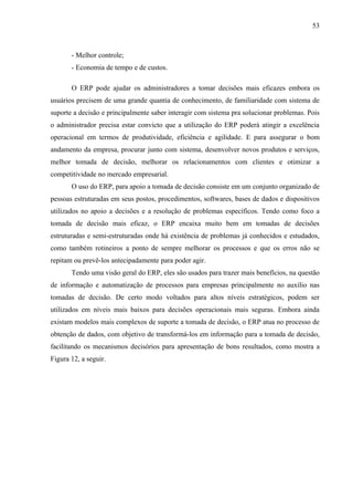 53



       - Melhor controle;
       - Economia de tempo e de custos.

       O ERP pode ajudar os administradores a tomar decisões mais eficazes embora os
usuários precisem de uma grande quantia de conhecimento, de familiaridade com sistema de
suporte a decisão e principalmente saber interagir com sistema pra solucionar problemas. Pois
o administrador precisa estar convicto que a utilização do ERP poderá atingir a excelência
operacional em termos de produtividade, eficiência e agilidade. E para assegurar o bom
andamento da empresa, procurar junto com sistema, desenvolver novos produtos e serviços,
melhor tomada de decisão, melhorar os relacionamentos com clientes e otimizar a
competitividade no mercado empresarial.
       O uso do ERP, para apoio a tomada de decisão consiste em um conjunto organizado de
pessoas estruturadas em seus postos, procedimentos, softwares, bases de dados e dispositivos
utilizados no apoio a decisões e a resolução de problemas específicos. Tendo como foco a
tomada de decisão mais eficaz, o ERP encaixa muito bem em tomadas de decisões
estruturadas e semi-estruturadas onde há existência de problemas já conhecidos e estudados,
como também rotineiros a ponto de sempre melhorar os processos e que os erros não se
repitam ou prevê-los antecipadamente para poder agir.
       Tendo uma visão geral do ERP, eles são usados para trazer mais benefícios, na questão
de informação e automatização de processos para empresas principalmente no auxílio nas
tomadas de decisão. De certo modo voltados para altos níveis estratégicos, podem ser
utilizados em níveis mais baixos para decisões operacionais mais seguras. Embora ainda
existam modelos mais complexos de suporte a tomada de decisão, o ERP atua no processo de
obtenção de dados, com objetivo de transformá-los em informação para a tomada de decisão,
facilitando os mecanismos decisórios para apresentação de bons resultados, como mostra a
Figura 12, a seguir.
 