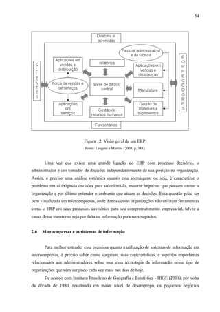54




                             Figura 12: Visão geral de um ERP.
                              Fonte: Laugeni e Martins (2005, p. 388).


       Uma vez que existe uma grande ligação do ERP com processo decisório, o
administrador é um tomador de decisões independentemente de sua posição na organização.
Assim, é preciso uma análise sistêmica quanto esta abordagem, ou seja, é caracterizar o
problema em si exigindo decisões para solucioná-lo, mostrar impactos que possam causar a
organização e por último entender o ambiente que atuam as decisões. Essa questão pode ser
bem visualizada em microempresas, onde donos dessas organizações não utilizam ferramentas
como o ERP em seus processos decisórios para seu comprometimento empresarial, talvez a
causa desse transtorno seja por falta de informação para seus negócios.


2.6   Microempresas e os sistemas de informação


       Para melhor entender essa premissa quanto à utilização de sistemas de informação em
microempresas, é preciso saber como surgiram, suas características, e aspectos importantes
relacionados aos administradores sobre usar essa tecnologia da informação nesse tipo de
organizações que vêm surgindo cada vez mais nos dias de hoje.
       De acordo com Instituto Brasileiro de Geografia e Estatística - IBGE (2001), por volta
da década de 1980, resultando em maior nível de desemprego, os pequenos negócios
 