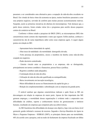 55



passaram a ser considerados uma alternativa para a ocupação da mão-de-obra excedente no
Brasil. Em virtude do baixo ritmo da economia na época, muitos brasileiros passaram a criar
seus próprios negócios, servindo de conforto para muitas pessoas economicamente inativas.
Surgindo, assim as primeiras iniciativas de abertura de microempresas. Vale destacar que, a
partir desse contexto, foram criadas várias leis e programas para auxílio desses pequenos
centros de comércio no Brasil.
       Conforme o último estudo e pesquisas do IBGE (2001), as microempresas (ME) têm
características muito comuns não importando o ramo que seguem. Enfim analisar, conhecer e
caracterizá-las são de suma importância saber como essas empresas agem. A seguir alguns
pontos em relação às ME:

       - Apresentam baixa intensidade de capital;
       - Altas taxas de natalidade e de mortalidade: demografia elevada;
       - Forte presença de proprietários, sócios e membros da família como mão-de-obra
ocupada nos negócios;
       - Poder decisório centralizado;
       - Estreito vínculo entre os proprietários e as empresas, não se distinguindo,
principalmente em termos contábeis e financeiros, pessoa física e jurídica;
       - Registros contábeis nada adequados;
       - Contratação direta de mão-de-obra;
       - Utilização de mão-de-obra não qualificada ou semiqualificada;
       - Baixo investimento em inovação tecnológica;
       - Maior dificuldade de acesso ao financiamento de capital de giro; e
       - Relação de complementaridade e subordinação com as empresas de grande porte.

       É notável analisar que algumas características indicam o quão ficam as ME em
desvantagem em relação às empresas de maior porte. Apesar do fato importante das ME
gerarem empregos, a mortalidade dessas organizações é evidente onde o empresário tem
dificuldades de créditos, suporte e conhecimento técnico de gerenciamento e intelecto
humano, resultando em empresas que competem pela sua sobrevivência.
       As ME brasileiras têm dificuldades de alcançar este objetivo, haja vista seu baixo nível
gerencial, gestão informal e escassez de recursos. Segundo o Serviço Brasileiro de Apoio às
Micro e Pequenas Empresas - SEBRAE (2007), os principais fatores para sua mortalidade,
68% de acordo com a pesquisa, está na razão do fechamento da empresa focalizado em falhas
 
