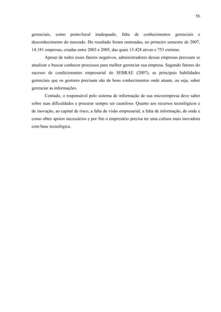 56



gerenciais,   como    ponto/local   inadequado,    falta   de   conhecimentos    gerenciais    e
desconhecimento do mercado. Do resultado foram rastreadas, no primeiro semestre de 2007,
14.181 empresas, criadas entre 2003 e 2005, das quais 13.428 ativas e 753 extintas.
       Apesar de todos esses fatores negativos, administradores dessas empresas precisam se
atualizar e buscar conhecer processos para melhor gerenciar sua empresa. Segundo fatores do
sucesso de condicionantes empresarial do SEBRAE (2007), as principais habilidades
gerenciais que os gestores precisam são de bons conhecimentos onde atuam, ou seja, saber
gerenciar as informações.
       Contudo, o responsável pelo sistema de informação de sua microempresa deve saber
sobre suas dificuldades e procurar sempre ser cauteloso. Quanto aos recursos tecnológicos e
de inovação, ao capital de risco, a falta de visão empresarial, a falta de informação, de onde e
como obter apoios necessários e por fim o empresário precisa ter uma cultura mais inovadora
com base tecnológica.
 