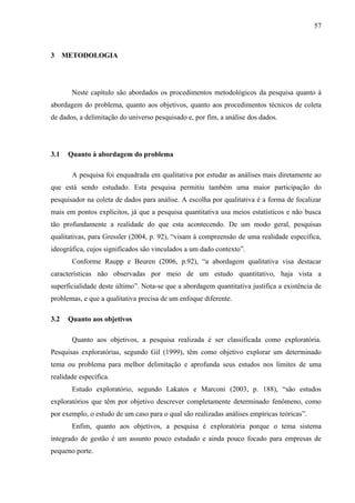 57



3 METODOLOGIA




       Neste capítulo são abordados os procedimentos metodológicos da pesquisa quanto à
abordagem do problema, quanto aos objetivos, quanto aos procedimentos técnicos de coleta
de dados, a delimitação do universo pesquisado e, por fim, a análise dos dados.




3.1   Quanto à abordagem do problema

       A pesquisa foi enquadrada em qualitativa por estudar as análises mais diretamente ao
que está sendo estudado. Esta pesquisa permitiu também uma maior participação do
pesquisador na coleta de dados para análise. A escolha por qualitativa é a forma de focalizar
mais em pontos explícitos, já que a pesquisa quantitativa usa meios estatísticos e não busca
tão profundamente a realidade do que esta acontecendo. De um modo geral, pesquisas
qualitativas, para Gressler (2004, p. 92), “visam à compreensão de uma realidade específica,
ideográfica, cujos significados são vinculados a um dado contexto”.
       Conforme Raupp e Beuren (2006, p.92), “a abordagem qualitativa visa destacar
características não observadas por meio de um estudo quantitativo, haja vista a
superficialidade deste último”. Nota-se que a abordagem quantitativa justifica a existência de
problemas, e que a qualitativa precisa de um enfoque diferente.

3.2   Quanto aos objetivos

       Quanto aos objetivos, a pesquisa realizada é ser classificada como exploratória.
Pesquisas exploratórias, segundo Gil (1999), têm como objetivo explorar um determinado
tema ou problema para melhor delimitação e aprofunda seus estudos nos limites de uma
realidade específica.
       Estudo exploratório, segundo Lakatos e Marconi (2003, p. 188), “são estudos
exploratórios que têm por objetivo descrever completamente determinado fenômeno, como
por exemplo, o estudo de um caso para o qual são realizadas análises empíricas teóricas”.
       Enfim, quanto aos objetivos, a pesquisa é exploratória porque o tema sistema
integrado de gestão é um assunto pouco estudado e ainda pouco focado para empresas de
pequeno porte.
 