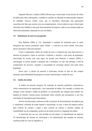 59



       Segundo Marconi e Lakatos (2003) afirmam que a observação é uma técnica de coleta
de dados para obter informações e trabalha os sentidos na obtenção de determinados aspectos
da realidade. Nota-se, muitas vezes, que os indivíduos observados não apresentam
consciência de fatos que mexem com seu comportamento. Assim explica-se que a observação
realizada neste trabalho se deu pelo funcionamento da empresa, onde na sua estrutura pôde ser
observada analisando a operação de suas atividades.

3.5   Delimitação do universo pesquisado


       Para Barbetta (2006, p. 15), “população é conjunto de elementos para os quais
desejamos que nossas conclusões sejam válidas – o universo de nosso estudo. Uma parte
desses elementos é dita uma amostra”.
       Como a organização, objeto do estudo de caso, é composta por uma única pessoa, a
amostra da pesquisa é igual ao universo. Conforme a amostra é uma parte da população,
selecionada de acordo com uma regra, de acordo com Marconi e Lakatos (2003), a
amostragem só ocorre quando a pesquisa não é censitária, ou seja, não abrange o total de
componentes do universo, surgindo a necessidade de investigar apenas uma parte dessa
população.
       Nesse caso, o cálculo da amostra é irrelevante, devido ao fato de não compor
elementos para delimitação da pesquisa se tornar essencial para o estudo de caso.

3.6   Análise dos dados

       A análise da presente pesquisa foi realizada de maneira qualitativa analisando-se
várias características da organização, e por intermédio de dados. Por exemplo, a relação dos
estoques como entrada e saídas de produtos, as encomendas que chegam para atender aos
pedidos de clientes, sistema pouco estruturado sobre controle das mercadorias e, por fim,
solicitação de mercadoria para fornecedores.
       Através da observação, analisou-se todo o processo de funcionamento da empresa que
é, atualmente, realizado de modo manual e mecanizado, ou seja, o dono da empresa utiliza,
para controle de estoque o papel e para controle de clientes e cálculos simples de
contabilidade uso do computador, porém usa de modo excessivo a digitação dos dados.
       A entrevista, por sua vez, está dividida em três partes: (1) identificação da empresa,
(2) identificação de sistema de informação e (3) identificação das tomadas de decisão,
conforme pode ser visto no Apêndice A.
 