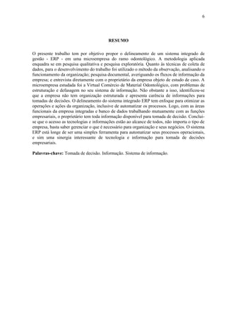 6




                                         RESUMO

O presente trabalho tem por objetivo propor o delineamento de um sistema integrado de
gestão - ERP - em uma microempresa do ramo odontológico. A metodologia aplicada
enquadra se em pesquisa qualitativa e pesquisa exploratória. Quanto às técnicas de coleta de
dados, para o desenvolvimento do trabalho foi utilizado o método da observação, analisando o
funcionamento da organização; pesquisa documental, averiguando os fluxos de informação da
empresa; e entrevista diretamente com o proprietário da empresa objeto de estudo de caso. A
microempresa estudada foi a Virtual Comércio de Material Odontológico, com problemas de
estruturação e defasagem no seu sistema de informação. Não obstante a isso, identificou-se
que a empresa não tem organização estruturada e apresenta carência de informações para
tomadas de decisões. O delineamento do sistema integrado ERP tem enfoque para otimizar as
operações e ações da organização, inclusive de automatizar os processos. Logo, com as áreas
funcionais da empresa integradas e banco de dados trabalhando mutuamente com as funções
empresariais, o proprietário tem toda informação disponível para tomada de decisão. Conclui-
se que o acesso as tecnologias e informações estão ao alcance de todos, não importa o tipo de
empresa, basta saber gerenciar o que é necessário para organização e seus negócios. O sistema
ERP está longe de ser uma simples ferramenta para automatizar seus processos operacionais,
e sim uma sinergia interessante de tecnologia e informação para tomada de decisões
empresariais.

Palavras-chave: Tomada de decisão. Informação. Sistema de informação.
 