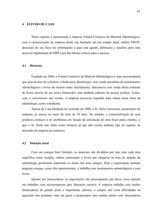 61



4 ESTUDO DE CASO



          Neste capítulo é apresentada a empresa Virtual Comércio de Material Odontológico,
com a caracterização da empresa desde sua fundação até seu estágio atual, análise SWOT,
descrição do seu fluxo de informações a qual está agindo, definições e desafios para uma
possível implantação do ERP e por fim fatores críticos para o sucesso.



4.1   Histórico


          Fundada em 2000, a Virtual Comércio de Material Odontológico é uma microempresa
que atua na área de comércio voltada para odontologia, com venda atacadista de instrumentos
odontológicos e livros do mesmo ramo. Inicialmente, funcionava com venda direta somente
de livros através de um único fornecedor, sem nenhum cadastro de pessoa jurídica. Assim,
com o crescimento nas vendas, a empresa procurou expandir para outras áreas além da
odontologia, como a medicina.
          Apesar de a sua fundação ter ocorrido em 2000, o Sr. Helio Szeremeta, proprietário da
empresa, já atuava no ramo há mais de 20 anos. No entanto, a comercialização de seus
produtos começou a ter problemas em função da solicitação de nota fiscal pelos clientes, o
que o Sr. Helio não tinha como fornecer já que não existia nenhum tipo de registro ou
inscrição da empresa no comércio.



4.2   Situação atual

          Com um estoque bem limitado, os materiais são divididos por tipo com cada área
específica como modelo, ordem, numeração e livros por categoria ou área de atuação da
odontologia geralmente separando os atuais dos mais antigos. Hoje a organização mantém
pequeno estoque, como dito anteriormente, e trabalha com instrumentos odontológicos e com
livros.
          Quanto aos fornecedores, as negociações são preocupantes, por haver certa rejeição
em trabalhar com microempresas (por faturarem menos). A empresa trabalha com muitos
fornecedores de grande porte e importantes editoras, e sempre tem certa dificuldade na
aquisição dos produtos, mas em geral o proprietário tem contato direto com funcionários
 