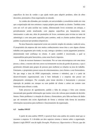 62



específicos da área de vendas o que ajuda muito para adquirir produtos, além de obter
descontos, promoções e boas negociações no atacado.
       As vendas são efetuadas, por exemplo, em universidades e consultórios tendo em vista
que a organização não tem estrutura e espaço próprio para atender os clientes. Também conta
com um web site para auxiliar nas vendas, diferenciando livros existentes em estoque, e
periodicamente sendo atualizando, com páginas específicas pra lançamentos mais
interessantes a cada ano, além de promoções de livros, assinatura para revistas no ramo de
odontologia e com uma parte específica para contatos, onde os clientes podem efetuar seus
pedidos ou procurar por produtos disponíveis.
       Na área financeira empresarial existe um controle simples de entrada e saída de caixa,
O proprietário da empresa não tem muitos conhecimentos nessa área e com alguns clientes
trabalha com pagamento pós-venda, ou seja, entrega o produto e aceita pagamento posterior,
demonstrando total confiança no cliente. A parte contábil é terceirizada, a qual se
responsabiliza pela parte burocrática, como nota fiscal e impostos.
       A área de recursos humanos é inexistente. Por ser uma microempresa com uma única
pessoa, o dono, o mesmo não tem cursos ou treinamento na área de gestão de pessoas, o que é
geralmente efetuado para grupos de pessoas para melhorar as relações na área de trabalho.
Entretanto, o proprietário possui cursos de relacionamentos, com clientes e com fornecedores.
No que tange a área de OSM (organização, sistemas e métodos), que é a parte de
desenvolvimento organizacional, esta é bem defasada e a empresa não possui um
planejamento estratégico. Por exemplo, para tomar decisões é basicamente o processo
reposição de produto em estoque ou com pedido de cliente e entrar em contato com
fornecedor para efetuar a venda.
       Todo processo de agendamento, pedido e falta de estoque é feito com sistema
mecanizado para guardar informações que muitas vezes são valiosas para tomadas de decisões
futuras. Outro problema é a situação de clientes e fornecedores, pois falta um banco de dados
que até momento não existe digitalizado de forma a otimizar toda forma de encontrar
informações necessárias para melhorar o funcionamento da organização.


4.3   Análise SWOT


       A partir de uma análise SWOT, é possível fazer uma análise do cenário atual que se
encontra a empresa. E é dividida em dois aspectos externo e interno sobre a organização.
Quanto à sigla SWOT vem do inglês Strengths, Weaknesses, Opportunities e Threats, que são
 