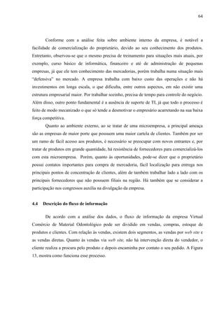 64




       Conforme com a análise feita sobre ambiente interno da empresa, é notável a
facilidade de comercialização do proprietário, devido ao seu conhecimento dos produtos.
Entretanto, observou-se que o mesmo precisa de treinamento para situações mais atuais, por
exemplo, curso básico de informática, financeiro e até de administração de pequenas
empresas, já que ele tem conhecimento das mercadorias, porém trabalha numa situação mais
“defensiva” no mercado. A empresa trabalha com baixo custo das operações e não há
investimentos em longa escala, o que dificulta, entre outros aspectos, em não existir uma
estrutura empresarial maior. Por trabalhar sozinho, precisa de tempo para controle do negócio.
Além disso, outro ponto fundamental é a ausência de suporte de TI, já que todo o processo é
feito de modo mecanizado o que só tende a desmotivar o empresário acarretando na sua baixa
força competitiva.
       Quanto ao ambiente externo, ao se tratar de uma microempresa, a principal ameaça
são as empresas de maior porte que possuem uma maior cartela de clientes. Também por ser
um ramo de fácil acesso aos produtos, é necessário se preocupar com novos entrantes e, por
tratar de produtos em grande quantidade, há resistência de fornecedores para comercializá-los
com esta microempresa. Porém, quanto às oportunidades, pode-se dizer que o proprietário
possui contatos importantes para compra de mercadoria, fácil localização para entrega nos
principais pontos de concentração de clientes, além de também trabalhar lado a lado com os
principais fornecedores que não possuem filiais na região. Há também que se considerar a
participação nos congressos auxilia na divulgação da empresa.


4.4   Descrição do fluxo de informação

       De acordo com a análise dos dados, o fluxo de informação da empresa Virtual
Comércio de Material Odontológico pode ser dividido em vendas, compras, estoque de
produtos e clientes. Com relação às vendas, existem dois segmentos, as vendas por web site e
as vendas diretas. Quanto às vendas via web site, não há intervenção direta do vendedor, o
cliente realiza a procura pelo produto e depois encaminha por contato o seu pedido. A Figura
13, mostra como funciona esse processo.
 