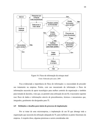 68




                      Figura 16: Fluxo de informação de estoque atual
                                Fonte: Elaborado pelo autor, 2009.


       Fica evidenciada a importância do fluxo de informação e a necessidade de proceder
seu tratamento na empresa. Porém, com uso mecanizado da informação o fluxo de
informações necessita de apoio tecnológico para melhor controle da organização e também
para tomada de decisões, visto que, ao permitir uma utilização de um SI, é necessário suportar
esse fluxo de dados e informações através de procedimentos, técnicas e mecanismos que,
integrados, geralmente são designados para TI.

4.5   Definições e desafios para início do processo de implantação

       Por se tratar de uma microempresa, a implantação de um SI que abrange toda a
organização que necessita da utilização adequada de TI, para melhorar as partes funcionais da
empresa. A respeito disso, algumas premissas a serem consideradas são:
 