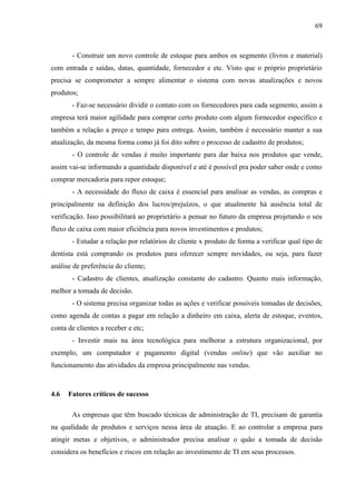 69



       - Construir um novo controle de estoque para ambos os segmento (livros e material)
com entrada e saídas, datas, quantidade, fornecedor e etc. Visto que o próprio proprietário
precisa se comprometer a sempre alimentar o sistema com novas atualizações e novos
produtos;
       - Faz-se necessário dividir o contato com os fornecedores para cada segmento, assim a
empresa terá maior agilidade para comprar certo produto com algum fornecedor específico e
também a relação a preço e tempo para entrega. Assim, também é necessário manter a sua
atualização, da mesma forma como já foi dito sobre o processo de cadastro de produtos;
       - O controle de vendas é muito importante para dar baixa nos produtos que vende,
assim vai-se informando a quantidade disponível e até é possível pra poder saber onde e como
comprar mercadoria para repor estoque;
       - A necessidade do fluxo de caixa é essencial para analisar as vendas, as compras e
principalmente na definição dos lucros/prejuízos, o que atualmente há ausência total de
verificação. Isso possibilitará ao proprietário a pensar no futuro da empresa projetando o seu
fluxo de caixa com maior eficiência para novos investimentos e produtos;
       - Estudar a relação por relatórios de cliente x produto de forma a verificar qual tipo de
dentista está comprando os produtos para oferecer sempre novidades, ou seja, para fazer
análise de preferência do cliente;
       - Cadastro de clientes, atualização constante do cadastro. Quanto mais informação,
melhor a tomada de decisão.
       - O sistema precisa organizar todas as ações e verificar possíveis tomadas de decisões,
como agenda de contas a pagar em relação a dinheiro em caixa, alerta de estoque, eventos,
conta de clientes a receber e etc;
       - Investir mais na área tecnológica para melhorar a estrutura organizacional, por
exemplo, um computador e pagamento digital (vendas online) que vão auxiliar no
funcionamento das atividades da empresa principalmente nas vendas.



4.6   Fatores críticos de sucesso

       As empresas que têm buscado técnicas de administração de TI, precisam de garantia
na qualidade de produtos e serviços nessa área de atuação. E ao controlar a empresa para
atingir metas e objetivos, o administrador precisa analisar o quão a tomada de decisão
considera os benefícios e riscos em relação ao investimento de TI em seus processos.
 