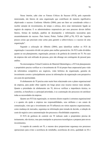 70



       Nesse ínterim, cabe citar os Fatores Críticos de Sucesso (FCS), pela expressão
mencionada, são fatores de uma organização que contribuem de maneira significativa
objetivando o sucesso. Conforme Albertin (2004), para um fator ser considerado crítico e
receber atenção de investimentos, de tempo e esforço, deve estar inteiramente ligado ao
negócio da empresa. E os administradores responsáveis por esse processo devem definir
fatores, formas de medição, padrões de desempenho e informações necessárias para
encaminhamento do sucesso. Para Junior; Potter; Turban (2005 p.79), FCS são “aquelas
poucas coisas que precisam estar certas para garantir a sobrevivência e o sucesso de uma
organização”.
       Segundo a colocação de Albretin (2004), para identificar melhor os FCS da
organização é necessário dividir em partes para melhor gerenciá-los. Os FCS estão divididos
quanto ao seu planejamento, organização, pessoas e de gerência de controle em TI. No caso
da empresa não será utilizado de pessoas, pois não abrange um contingente de pessoal para
análise.
       Na microempresa Virtual Comércio de Material Odontológico, o FCS de planejamento
o proprietário precisa verificar se o investimento de TI irá propor base empresarial para visão
da informática competitiva aos negócios, visão holística da organização, garantia do
investimento correto e principalmente acesso às informações da organização com perspectiva
em custo de oportunidade.
       O alinhamento de TI precisa estar muito bem relacionado com o plano organizacional
da empresa, para poder obter suporte em longo prazo esse recurso merece mais atenção.
Quanto a prioridades de alinhamento em TI, deve-se verificar a importância técnica, os
controles, os benefícios e a principal prioridade, é se a automação dos processos irá satisfazer
todas as necessidades da empresa.
       Quanto aos FCS da organização, os mesmos dizem respeito à estrutura organizacional
e o quanto ela ajuda a empresa nas responsabilidades, seus atributos e aos canais de
comunicação, visto que o investimento em TI influencia em vários aspectos organizacionais,
como mudança de mercados, segurança na informação para tomada de decisão, a redução do
custo de negócio com a automatização dos processos e flexibilidade cooperativa.
       O FCS de gerência de controle em TI indicam onde o proprietário precisa de
treinamento, não técnico, mas para manipular os processos tecnológicos e preparar para novos
investimentos.
       A respeito de controle em TI, o mesmo deve proporcionar segurança nos processos
operacionais para evitar a ocorrência de retrabalho, ocorrências de erros, qualidade no SI e
 