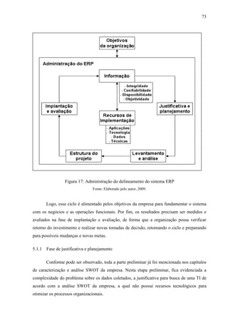73




                  Figura 17: Administração do delineamento do sistema ERP
                                 Fonte: Elaborado pelo autor, 2009.


        Logo, esse ciclo é alimentado pelos objetivos da empresa para fundamentar o sistema
com os negócios e as operações funcionais. Por fim, os resultados precisam ser medidos e
avaliados na fase de implantação e avaliação, de forma que a organização possa verificar
retorno do investimento e realizar novas tomadas de decisão, retomando o ciclo e preparando
para possíveis mudanças e novas metas.

5.1.1   Fase de justificativa e planejamento

        Conforme pode ser observado, toda a parte preliminar já foi mencionada nos capítulos
de caracterização e análise SWOT da empresa. Nesta etapa preliminar, fica evidenciada a
complexidade do problema sobre os dados coletados, a justificativa para busca de uma TI de
acordo com a análise SWOT da empresa, a qual não possui recursos tecnológicos para
otimizar os processos organizacionais.
 