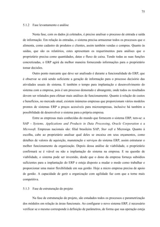 75



5.1.2   Fase levantamento e análise

        Nesta fase, com os dados já coletados, é preciso analisar o processo de entrada e saída
de informação. Em relação às entradas, o sistema precisa armazenar todos os processos que o
alimenta, como cadastro de produtos e clientes, assim também vendas e compras. Quanto às
saídas, que são os relatórios, estes apresentam os requerimentos para análises que o
proprietário precisa como quantidades, datas e fluxo de caixa. Tendo todas as suas funções
concretizadas, o ERP agirá da melhor maneira fornecendo informações para o proprietário
tomar decisões.
        Outro ponto marcante que deve ser analisado é durante a funcionalidade do ERP, que
é observar se está sendo suficiente a geração de informação para o processo decisório das
atividades usuais do sistema. E também o tempo para implantação e desenvolvimento do
sistema com a empresa, pois é um processo demorado e abrangente, onde todos os resultados
devem ser relatados para efetuar mais análises de funcionamento. Quanto à relação de custos
e benefícios, no mercado atual, existem inúmeras empresas que proporcionam vários modelos
prontos de sistemas ERP a preços acessíveis para microempresas, inclusive há também a
possibilidade de desenvolver o sistema para a própria empresa.
        Entre as empresas mais conhecidas do mundo que fornecem o sistema ERP, tem-se: a
SAP - Systems, Applications and Products in Data Processing, Oracle Corporation e a
Microsoft. Empresas nacionais são: filial brasileira SAP, Star soft e Microsiga. Quanto à
escolha, cabe ao proprietário analisar qual deles se encaixa em seus orçamentos, como
detalhes de valores de aquisição, manutenção e serviços do sistema ERP, assim estruturar o
melhor funcionamento da organização. Depois dessa análise de viabilidade, o proprietário
confirmará se é viável ou não a implantação do sistema na empresa. E na questão de
viabilidade, o sistema pode ser investido, desde que o dono da empresa forneça subsídios
suficientes para a implantação do ERP e esteja disposto a mudar o modo como trabalhar e
proporcionar uma maior flexibilidade em sua gestão. Hoje a micro empresa precisa de apoio
de gestão. A capacidade de gerir a organização com agilidade faz com que a torne mais
competitiva.

5.1.3   Fase de estruturação do projeto

        Na fase de estruturação do projeto, são estudados todos os processos e parametrização
dos módulos em relação às áreas funcionais. Ao configurar o novo sistema ERP, é necessário
verificar se o mesmo corresponde à definição de parâmetros, de forma que sua operação esteja
 