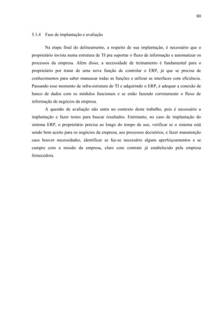 80



5.1.4   Fase de implantação e avaliação

        Na etapa final do delineamento, a respeito de sua implantação, é necessário que o
proprietário invista numa estrutura de TI pra suportar o fluxo de informação e automatizar os
processos da empresa. Além disso, a necessidade de treinamento é fundamental para o
proprietário por tratar de uma nova função de controlar o ERP, já que se precisa de
conhecimentos para saber manusear todas as funções e utilizar as interfaces com eficiência.
Passando esse momento de infra-estrutura de TI e adquirindo o ERP, é adequar a conexão de
banco de dados com os módulos funcionais e se estão fazendo corretamente o fluxo de
informação de negócios da empresa.
        A questão de avaliação não entra no contexto deste trabalho, pois é necessário a
implantação e fazer testes para buscar resultados. Entretanto, no caso de implantação do
sistema ERP, o proprietário precisa ao longo do tempo de uso, verificar se o sistema está
sendo bem aceito para os negócios da empresa, aos processos decisórios, e fazer manutenção
caso houver necessidades, identificar se faz-se necessário alguns aperfeiçoamentos e se
cumpre com a missão da empresa, claro com contrato já estabelecido pela empresa
fornecedora.
 